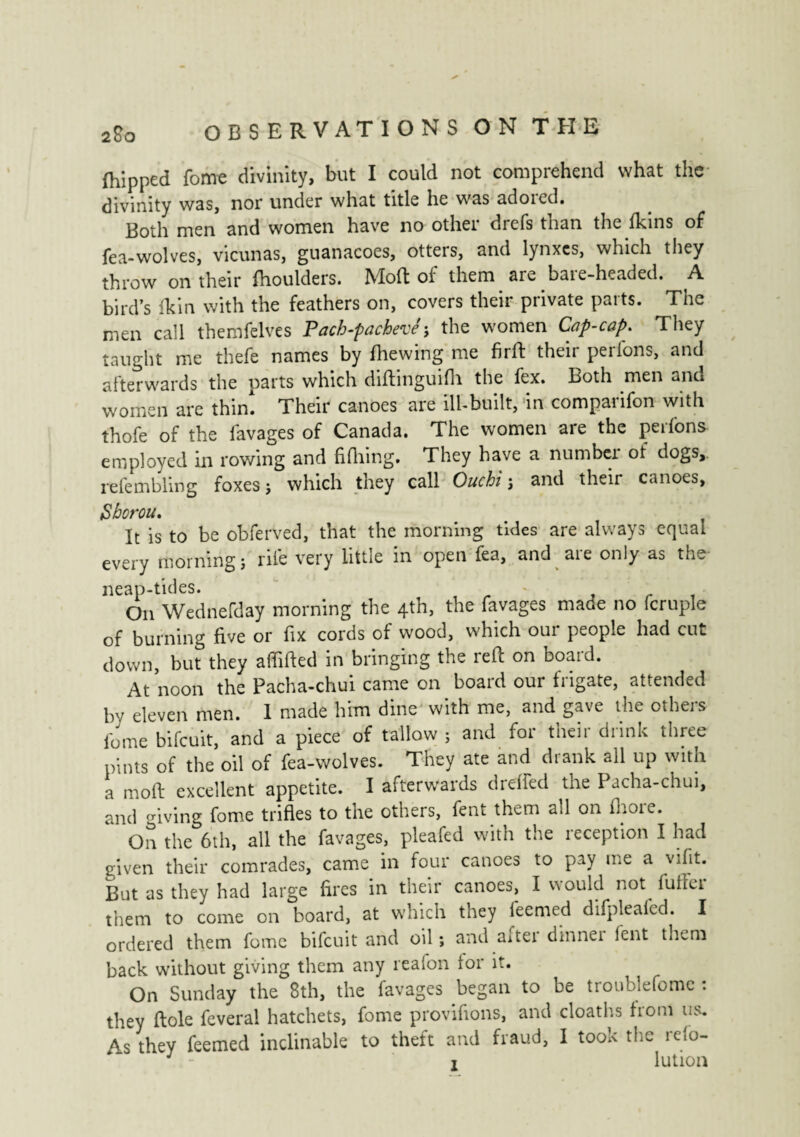 {hipped fome divinity, but I could not comprehend what the divinity was, nor under what title he was adored. Both men and women have no other drefs than the {kins of fea-wolves, vicunas, guanacoes, otters, and lynxes, which they throw on their fhoulders. Molt of them are bare-headed. A bird’s Ik in with the feathers on, covers their private parts. The men call themfelves Pacb-pacbevej the women Cap-cap. They taught me theft names by {hewing me firft their perfons, and afterwards the parts which diftinguifli the fex. Both men and women are thin. Their canoes are ill-built, in comparifon with thofe of the lavages of Canada. The women are the perfons employed in rowing and fifhing. They have a number of dogs, refembling foxes j which they call Ouchi j and their canoes, Sborou. It is to be obferved, that the morning tides are always equal every morning ; rife very little in open fea, and are only as the- neap-tides. _ , r , On Wednefday morning the 4th, the favages maoe no fcruple of burning five or fix cords of wood, which our people had cut down, but they affifted in bringing the reft on board. At noon the Pacha-chui came on board our frigate, attended by eleven men. 1 made him dine with me, and gave the others fume bifeuit, and a piece of tallow ; and for their drink three pints of the oil of fea-wolves. They ate and drank all up with a moft excellent appetite. I afterwards dreffed the Pacha-chui, and o-iving fome trifles to the others, fent them all on fhore. On the 6th, all the favages, pleafed with the reception I had given their comrades, came in four canoes to pay me a viflt. But as they had large fires in their canoes, I would not fuffer them to come on board, at which they feemed difpleafed. I ordered them fome bifeuit and oil ; and after dinner lent them back without giving them any reafon for it. On Sunday the 8th, the favages began to be troublefome : they ftole feverai hatchets, fome provifions, and cloaths from us. As they feemed inclinable to theft and fraud, I took the refo-