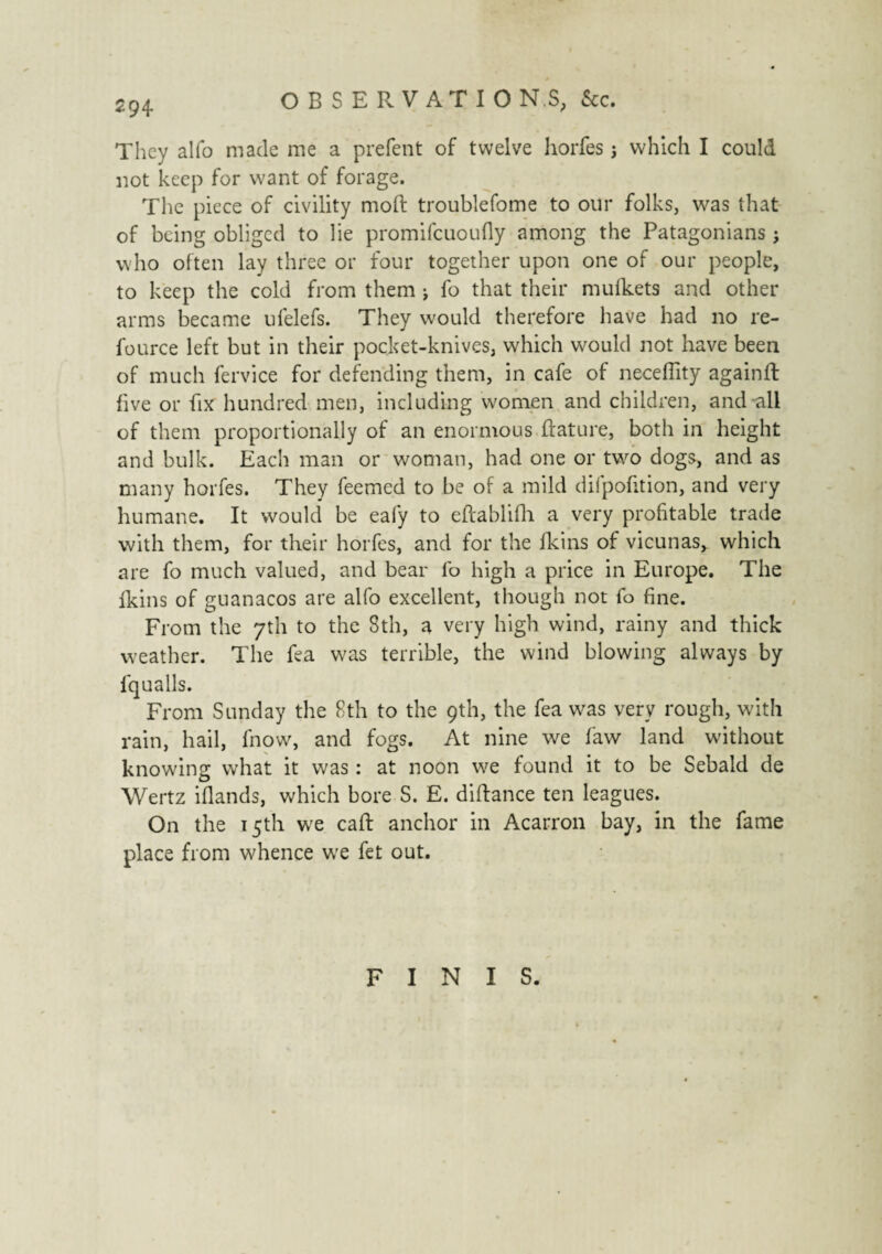 OBSERVATIO N.S, &c. They alfo made me a prefent of twelve horfes 5 which I could not keep for want of forage. The piece of civility moft troublefome to our folks, was that of being obliged to lie promifeuoufly among the Patagonians ; who often lay three or four together upon one of our people, to keep the cold from them -, fo that their mufkets and other arms became ufelefs. They would therefore have had no re- fource left but in their pocket-knives, which would not have been of much fervice for defending them, in cafe of neceffity againft five or fix hundred men, including women and children, and all of them proportionally of an enormous ftature, both in height and bulk. Each man or woman, had one or two dogs, and as many horfes. They feemed to be of a mild difpofition, and very humane. It would be eafy to eftablifli a very profitable trade with them, for their horfes, and for the fkins of vicunas, which are fo much valued, and bear fo high a price in Europe. The fkins of guanacos are alfo excellent, though not fo fine. From the 7th to the 8th, a very high wind, rainy and thick weather. The fea was terrible, the wind blowing always by fqualls. From Sunday the 8th to the 9th, the fea was very rough, with rain, hail, fnow, and fogs. At nine we faw land without knowing what it was : at noon we found it to be Sebald de Wertz iflands, which bore S. E. diftance ten leagues. On the 15th we call anchor in Acarron bay, in the fame place from whence we fet out. FINIS.