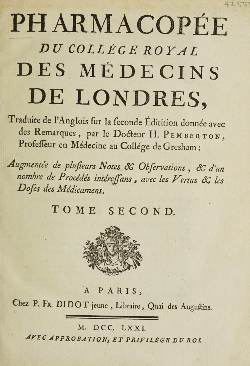 DU COLLÈGE ROYAL DES MEDECINS DE LONDRES, Traduite de 1 Anglois fur la fécondé Éditition donnée avec des Remarques, par le Doâeur H. Pemberton, ProfelTeur en Me'decine au College de Gresham : Augmentée de plujîeurs Notes SC Objervations , SG d‘un nombre de Procédés intérejjans > avec les Vertus SG les Dofes des Médicamens. TOME SE C O N D. A PARIS, Chez P. Fr. DI DOT jeune , Libraire, Quai des Àuguftins, M. D C C, L X X I. t JFEC APPROBATION* ET PRIVILÈGE DU ROL