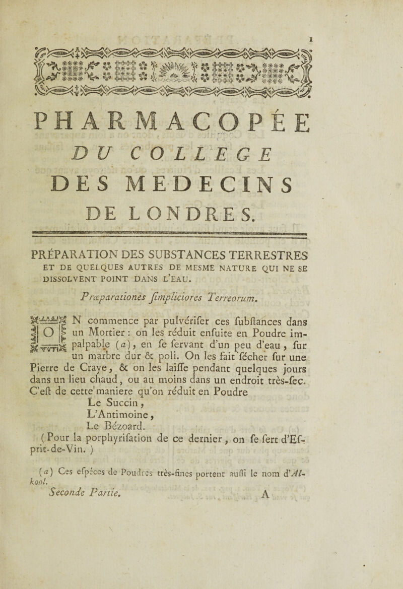 COLLEGE DES MEDECINS DE LONDRES. PRÉPARATION DES SUBSTANCES TERRESTRES ET DE QUELQUES AUTRES DE MESME NATURE QUI NE SE DISSOLVENT POINT DANS L’EAU. Prœparationes Jïmpliciores Terreorum. N commence par pulvérifer ces fubftances dans I O I un Mortier : on les réduit enfuite en Poudre im- PalPaHe (ah en fe fervant d’un peu d’eau, fur ‘ un marbre dur 6c poli. On les faitfécher fur une Pierre de Crave, 6c on les laifle pendant quelques jours dans un lieu chaud, ou au moins dans un endroit très-fec. Celt de cette maniéré qu’on réduit en Poudre Le Succin, L’Antimoine, Le Bézoard. ( Pour la porphyrifation de ce dernier, on fe fert d’Ef- prit-de-Vin. ) (a) Ces efpéces de Poudres kool. Seconde Farde, très-fines portent aufii le nom d'AU A