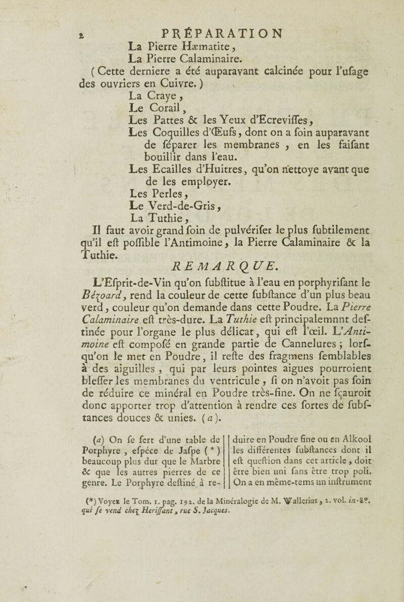 La Pierre Hæmatite, La Pierre Calaminaire. ( Cette derniere a été auparavant calcinée pour l’ufage des ouvriers en Cuivre, ) * La Craye, Le Corail, Les Pattes & les Yeux d’Ecreviffes, Les Coquilles d’OEufs, dont on a foin auparavant de féparer les membranes , en les faifant bouillir dans l’eau. Les Ecailles d’Huitres, qu’on nettoye avant que de les employer. Les Perles, Le Verd-de-Gris, La Tuthie, Il faut avoir grand foin de pulvérifer le plus fubtilement qu’il eft poffible l’Antimoine> la Pierre Calaminaire ôc la Tuthie. RE MA Ri2 UE. L’Efprit-de-Vin qu’on fubflitue à l’eau en porphyrifant le Bé^oard} rend la couleur de cette fubftance d’un plus beau verd, couleur qu’on demande dans cette Poudre. La Pierre Calaminaire eft très-dure. La Tuthie eft principalemnnt def- tinée pour l’organe le plus délicat, qui eft l’œil. L’Anti¬ moine eft compofé en grande partie de Cannelures ; lorf- qu’on le met en Poudre, il refte des fragmens femblables à des aiguilles , qui par leurs pointes aigues pourroient bleffer les membranes du ventricule , fi on n’avoit pas foin de réduire ce minéral en Poudre très-fine. On ne fçauroit donc apporter trop d’attention à rendre ces fortes de fubf- tances douces & unies. ( a ). (a) On fe fcrt d’une table de Porphyre , efpéce de Jafpe ( * ) beaucoup plus dur que le Marbre ôc que les autres pierres de ce genre. Le Porphyre deftiné à ré¬ duire en Poudre fine ou en Alkooi les différentes fubftances dont il eft queftion dans cet article , doit être bien uni fans être trop poli. On a en même-tems un infiniment (*) Voyei le Tom. i. pag. 191. delà Minéralogie de M. X^allerius, i. Yol. in-i.?. qui fe vend che[ Herijfant, rue 5. Jacques.