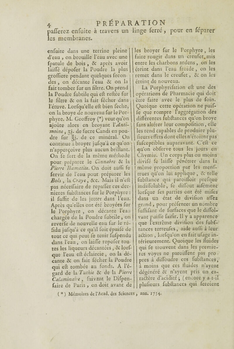 >afîerez enfuite à travers un linge ferré, pour en féparer es membranes. enfuite dans une terrine pleine d’eau , on brouille l’eau avec une fpatule de bois , 8c après avoir laide dépofer la Poudre la plus groftiere pendant quelques fécon¬ dés , on decante l’eau 8c on la fait tomber fur un filtre. On prend la Poudre fubtile qui eft reftée fur le filtre 8c on la fait fécher dans l’étuve. Lorfqu elle eft bien feche, on la broyé de nouveau fur le Por¬ phyre. M. Geoffroy (*) veut qu’on ajoûte alors en broyant Y Anti¬ moine , jj. de fucre Candi en pou¬ dre fur £j. de ce minéral. On continue a broyer jufqu a ce qu’on n’apperçoive plus aucun brillant. On fe fert de la même méthode pour préparer le Cinnabre 8c la Pierre Jia.ma.lite. On doit aulfi fe fervir de l’eau pour préparer les Bols , la Crayei 8cc. Mais il n’eft pas nécelTaire de repaifer ces der¬ nières fubftances fur le Porphyre : il fuffit de les jetter dans l’eau. Après quelles ont été broyées fur le Porphyre , on décante l’eau chargée de la Poudre fubtile , on reverfe de nouvelle eau fur le ré- fidu jufqu à ce qu’il foit épuifé de tout ce qui peut fe tenir fufpendu dans l’eau , on lai (Te repofer tou¬ tes les liqueurs décantées, 8c lorf- que l’eau eft éclaircie , on la dé¬ cante 8c on fait fécher la Poudre qui eft tombée au fonds. A l’é¬ gard de la Tuthie 8c de la Pierre Calaminaire , fuivant le Difpen- faire de Paris, on doit avant de les broyer fur le Porphyre , les frire rougir dans un creufet.mis entre les charbons ardens , on les éteint dans l’eau froide , on les remet dans le creufet, 8c on les éteint de nouveau. La Porphyrifation eft une des opérations de Pharmacie qui doit être faite avec le plus de foin. Quoique cette opération ne puif- fe que rompre l’aggrégation des différentes fubftances qu’on broyé fans altérer leur compofition, elle les rend capables de produire plu- fieurs effets dont elles n’étoienr pas fufceptibles auparavant. C’eft ce qu’on obferve tous les jours en Chymie. Un corps plus ou moins divifé fe laide pénétrer dans la même proportion par les men fi¬ rmes qu’on lui applique , 8c telle fubftance qui paroifioit prefque indiiToluble, fe dilfout aifément lorfque fes parties ont été mifes dans un état de divifion affez errand , pour préfenter un nombre fuffifant de furfaces que le diffol- vant p ai (Te faifir. Il y a apparence que l’extrême divifion des fubf¬ tances terreufes, aide aulfi à leur aétion , lorfqu’on en fait ufage in¬ térieurement. Quoique les iiuides qui fe trouvent dans les premie¬ res voyes ne paroilfent pas pro • pres à dilToudre ces fubftances, à moins que ces fluides n’ayent dégénéré 8c n’ayent pris un ca¬ ractère d’acidité; (encore y a-t-il plufieurs fubftances qui feroient (*) Mémoires de l’Acad. des Sciences, ann. 173-1«