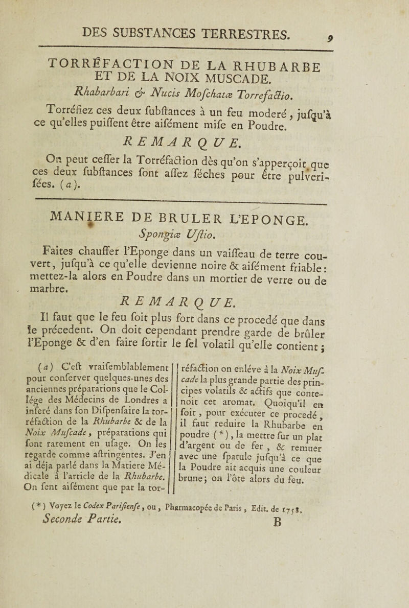 TORRÉFACTION DE LA RHUBARBE ET DE LA NOIX MUSCADE. Rhabarbari & Nucis Mofchatæ Torrefacio. Torréfiez ces deux fubfhnces à un feu modéré , jufgu’à ce qu elles puiflent être aifément mife en Poudre. RE MA R Q UE. On peut ceffer la Torréfaélion dès qu’on s’appercoit que ces deux fubftances font affez féches pour être pulveri-* fées. (a). r MANIERE DE BRULER L’EPONGE. Spongiæ Uftio. Faites chauffer l’Eponge dans un vaiffeau de terre cou¬ vert, jufqu’à ce quelle devienne noire & aifément friable: mettez-la alors en Poudre dans un mortier de verre ou de marbre. R E M A R <2 UE. Il faut que le feu foit plus fort dans ce procédé que dans îe précèdent. On doit cependant prendre garde de brûler l’Eponge & d’en faire fortir le fel volatil quelle contient \ (a) C’eft vraifembîablement pour conferver quelques-unes des anciennes préparations que le Col¬ lège des Médecins de Londres a inféré dans fon Difpenfaire la tor- réfaétion de la Rhubarbe & de la Noix Mtifcade, préparations qui font rarement en ufage. On les regarde comme aftringentes. J’en ai déjà parlé dans la Matière Mé¬ dicale à l’article de la Rhubarbe. On fent aifément que par la tor¬ réfaction on enlève à la Noix Muf- cade la plus grande partie des prin¬ cipes volatils & a&ifs que conte- noit cet aromat. Quoiqu’il en foit, pour exécuter ce procédé , il faut réduire la Rhubarbe en poudre ( *), la mettre fur un plat d’argent ou de fer , & remuer avec une fpatule jufqu a ce que la Poudre ait acquis une couleur brune\ on lote alors du feu. ( * ) Voyez le Codex Parijien/e, ou, Pharmacopée de Paris, Edit, de Seconde Partie. p