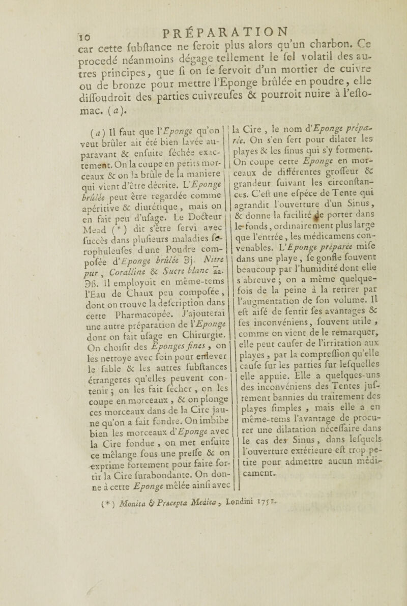 car cette fubflance ne feroit plus alors qu’un charbon. Ce procédé néanmoins dégagé tellement le lel volatil des au¬ tres principes, que fi on lé fervoit d’un mortier de cuivre ou de bronze pour mettre l’Eponge brûlée en poudre, elle diffoudroit des parties cuivreufes & pourroit nuire à l’efto- mac. (a). (a) Il faut que Y Eponge qu’on j veut brûler ait été bien lavée au- i paravant & enfuice fechee exac- ternent. On la coupe en petits mor- | ceaux &on!a brûle de la maniéré j , qui vient d’etre décrite. L Eponge brûlée peut être regardée comme apéritive & diurétique , mais on en fait peu d ufage. Le lJoéteur Mead (*) dit s’être fervi avec fuccès dans plufteurs maladies fa- rophuleufes dune Poudre com- pofée à'Eponge bridée 3} Mitre pur , Coralline &c Sucre blanc aa- 9$. H employoit en même-tems l’Eau de Chaux peu compofée, dont on trouve la description dans cette Pharmacopée. J’ajouterai une autre préparation de Y Eponge dont on fait ufage en Chirurgie. On choifit des Eponges fines , on les nettoye avec foin pour enlever le fable & les autres fubftances étrangères quelles peuvent con¬ tenir } on les fait fécher , on les coupe en morceaux , & on plonge ces morceaux dans de la Cire jau¬ ne qu’on a fait fondre. On imoibe bien les morceaux d'Eponge avec la Cire fondue , on met enfuite ce mélange fous une preife Sc on -exprime fortement pour faire for- tir la Cire furabondante. On don¬ ne à cette Eponge mêlée ainfi avec la Cire , le nom à'Eponge prépa¬ rée. On s’en fert pour dilater les playes & les fin us qui s’y forment. On coupe cette Eponge en mor¬ ceaux de différentes grofTeur de grandeur fuivant les circonftan- ccs. C’eft une efpéce de Tente qui agrandit 1 ouverture d’un Sinus , de donne la facilité ^e porter dans le- fonds , ordinairement plus large que l’entrée , les médicamens con¬ venables. L Eponge préparée mife dans une playe , fe gonfle fouvent beaucoup par l’humidité dont elle s abreuve j on a même quelque¬ fois de la peine à la retirer par l’augmentation de fon volume. Il eft aifé de fentir fes avantages Sc fes inconvéniens, fouvent utile , comme on vient de le remarquer, elle peut caufer de l’irritation aux playes, par la compreflion qu’elle caufe fur les parties fur lefqueîles elle appuie. Elle a quelques-uns des inconvéniens des lentes juf- rement bannies du traitement des playes Amples , mais elle a en même-tems l’avantage de procu- ! rer une dilatation néceflaire dans le cas des Sinus, dans lefquels l'ouverture extérieure eft trop pe¬ tite pour admettre aucun médi¬ cament. (*) Monita & Pr&cepta Mcàica, Londini ryjr-