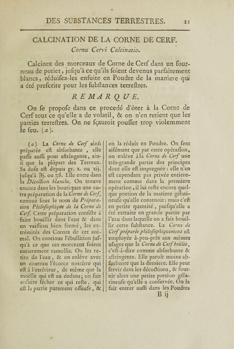 CALCINATION DE LA CORNE DE CERF. Cornu Cervi Calcinatio, Calcinez des morceaux de Corne de Cerf dans un four¬ neau de potier, jufqu’à ce qu’ils foient devenus parfaitement blancs, réduifez-les enfuite en Poudre de la maniéré qui a été prefcrite pour les fubftances terreûres. R E MA R QUE. On fe propofe dans ce procédé d’ôter à la Corne de Cerf tout ce qu’elle a de volatil, 6c on n’en retient que les parties terreftres. On ne fqauroit pouffer trop violemment le feu. (a). (a) La Corne de Cerf ainfi préparée eft abforbante , elle pafte aufll pour aftringente, ain- û que la plupart des Terreux. Sa dofe eft depuis gr. x. ou xij. jufqu’à 9j. ou 5b. Elle entre dans la Décoction blanche. On trouve encore dans les boutiques une au¬ tre préparation de la Corne de Cerf connue fous le nom de Prépara¬ tion P hilofo phique de la Corne de Cerf Cette préparation confifte à faire bouillir dans l’eau &c dans un vaideau bien fermé, les ex¬ trémités des Cornes de cet ani¬ mal. On continue l’ébullition juf¬ qu’à ce que ces morceaux foient entièrement ramollis. On les re¬ tire de l eau , & on enlève avec un couteau l’écorce noirâtre qui eft à l’extérieur, de même que la moelle qui eft au dedans} on fait enfuite fécher ce qui refte, qui eft la partie purement ofteufe, &c on la réduit en Poudre. On fent aifément que par cette opération, on enlève à la Corne de Cerf une très-grande partie des principes dont elle eft imprégnée : elle n’en eft cependant pas privée entière¬ ment comme dans la premiere opération , il lui refte encore quel¬ que portion de la matière gélati- neufe quelle conrenoit; mais c’eft en petite quantité , puifqu’elle a été extraite en grande partie par Peau dans laquelle on a fait bouil¬ lir cette fubftance. La Corne de Cerf préparée philofophiquement eft employée à-peu-près aux mêmes ufages que la Corne de Cerf brûlée, c’eft-à-dire comme abforbante &e aftringente. Elle paroît moins ab¬ forbante que laderniere. Elle peut fervir dans les décoctions, &' four¬ nit alors une petite portion géla- tineufe quelle a confervée. On la fait entrer aufli dans les Poudres B ij