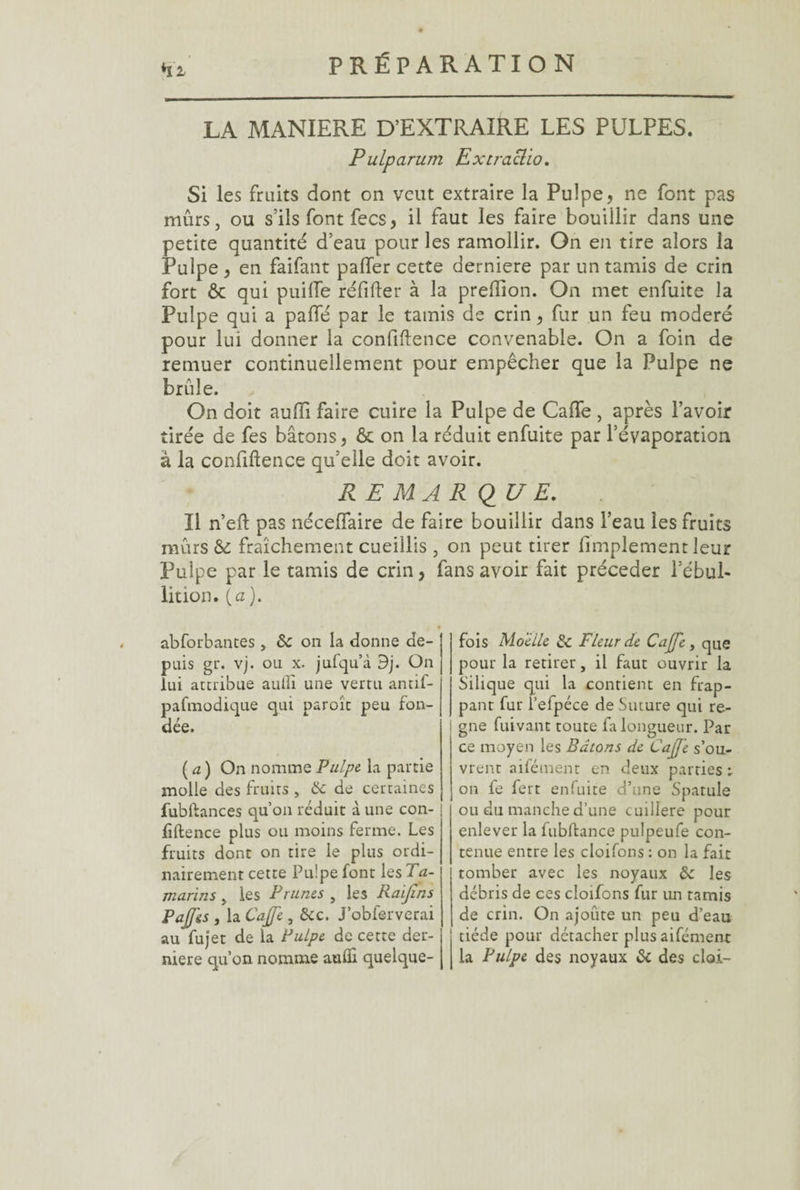 Hi LA MANIERE D’EXTRAIRE LES PULPES. Pulparum Extraolio. Si les fruits dont on veut extraire la Pulpe, ne font pas mûrs, ou s'ils font fees, il faut les faire bouillir dans une petite quantité d’eau pour les ramollir. On en tire alors la Pulpe, en faifant palier cette derniere par un tamis de crin fort & qui puille réfifter à la prelîion. On met enfuite la Pulpe qui a paflé par le tamis de crin, fur un feu modéré pour lui donner la confidence convenable. On a foin de remuer continuellement pour empêcher que la Pulpe ne brûle. On doit auffi faire cuire la Pulpe de Caffe , après l’avoir tirée de fes bâtons, & on la réduit enfuite par l’évaporation à la confidence qu’elle doit avoir. REMARQUE. Il n’ed pas nécelfaire de faire bouillir dans l’eau les fruits mûrs & fraîchement cueillis , on peut tirer (implement leur Pulpe par le tamis de crin, fans avoir fait précéder l’ébul¬ lition. [a). abforbantes , 8c on la donne de¬ puis gi\ vj. ou x. jufqu’à 9j. On lui attribue aullî une vertu antif- pafmodique qui paroît peu fon¬ dée. ( a) On nomme Pulpe la partie molle des fruits , 8c de certaines fubdances qu’on réduit à une con¬ fidence plus ou moins ferme. Les fruits dont on tire le plus ordi¬ nairement cette Pulpe font les Ta¬ marins y les Prunes , les Raifins Pajf&s , la Cajje, &c. J’obferverai au fujet de la Pulpe de cette der¬ niere qu’on nomme aufli quelque¬ fois Moelle 8c Fleur de Cajje, que pour la retirer, il faut ouvrir la Silique qui la contient en frap¬ pant fur l’efpéce de Suture qui ré¬ gné fuivant toute fa longueur. Par ce moyen les Bâtons de Cajje s’ou¬ vrent aifément en deux parties r on fe fert enfuite d’une Spatule ou du manche d’une cuillère pour enlever la fubdance pulpeufe con¬ tenue entre les cloifons : on la fait tomber avec les noyaux 8c les débris de ces cloifons fur un tamis de crin. On ajoute un peu d’eau tiède pour détacher plus aifément la Pulpe des noyaux 8c des cloi-