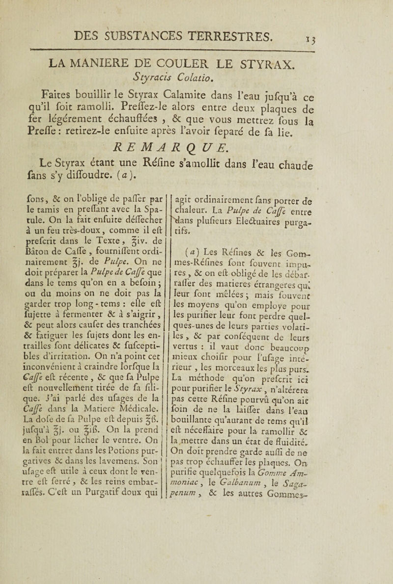 *3 LA MANIERE DE COULER LE STYRAX. Styracis Colatio. Faites bouillir le Styrax Calamite dans l’eau jufqu’à ce qu’il foit ramolli. Preflez-Je alors entre deux plaques de fer légèrement échauffées 5 & que vous mettrez fous la PrefTe : retirez-le enfuite après l’avoir feparé de fa lie. REMARQUE. Le Styrax étant une Réfine s amollit dans l’eau chaude fans s’y difïoudre. (a). fons, 8c on l’oblige de palier par le tamis en preflant avec la Spa¬ tule. On la fait enfuite déffecher à un feu très-doux , comme il eft prefcrit dans le Texte, §iv. de Bâton de Cade , fournident ordi¬ nairement §j. de Pulpe. On ne doit préparer la Pulpe de Caffe que dans le tems qu’on en a befoin ; ou du moins on ne doit pas la garder trop long-tems : elle eft fujette à fermenter 8c à s’aigrir, 8c peut alors caufer des tranchées 8c fatiguer les fujets dont les en¬ trailles font délicates 8c fufcepti- blés d’irritation. On n’a point cet inconvénient â craindre lorfque la Gaffe eft récente , 8c que fa Pulpe eft nouvellement tirée de fa fi li¬ que. j’ai parlé des ufages de la Caffe dans la Matière Médicale. La dofe de fa Pulpe eft depuis ^{S. jufqu’à §j. ou ^ifi. On la prend S en Bol pour lâcher le ventre. On < la fait entrer dans les Potions pur- J gatives 8c dans les lavemens. Son ufage eft utile à ceux dont le ven¬ tre eft ferré, 8c les reins embar- raffés. C’eft un Purgatif doux qui agit ordinairement fans porter de chaleur. La Pulpe de Caffe entre ■dans plufieurs Eleéluaires purga¬ tifs, (a) Les Réfines 8c les Gom¬ mes-Réfines font fouvent impu¬ res , 8c on eft obligé de les débaf- ralfer des matières étrangères qui leur font melées j mais fouvent les moyens qu’on employe poul¬ ies purifier leur font perdre quel¬ ques-unes de leurs parties volati¬ les , 8c par conféquent de leurs vertus : il vaut donc beaucoup mieux choifir pour i’ufage inté¬ rieur , les morceaux les plus purs. La methode qu’on prefcrit ici pour purifier le Styrax, n’altérera pas cette Réfine pourvû qu’on aie foin de ne la laiiTer dans l’eau bouillante qu’aurant de tems qu’il eft néceffaire pour la ramollir 8c la mettre dans un état de fluidité. On doit prendre garde aufli de ne pas trop échauffer les plaques. On purifie quelquefois la Gomme Am¬ moniac , le Galbanum , le Sapa- penum , 8c les autres Gommes-