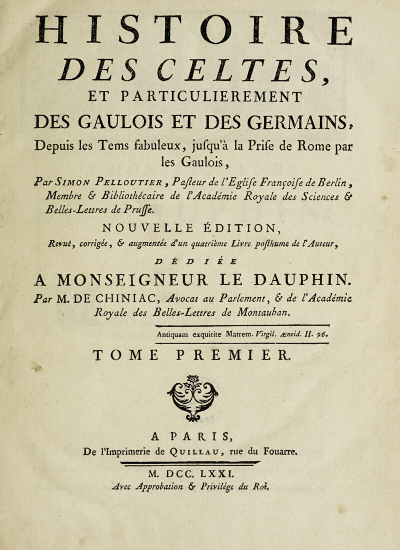 DES CELTES, ET PARTICULIEREMENT DES GAULOIS ET DES GERMAINS, Depuis les Tems fabuleux, jufqu’à la Prife de Rome par les Gaulois, Par Simon Pelloutier , Pajleur de FEglife Francoife de Berlin , Membre & Bibliothécaire de U Académie Royale des Sciences Ù B elles-Lettres de Prujfe. NOUVELLE ÉDITION, Revue^ corrigée^ & augmentée dun quatrième Livre poRhume de CAuteur^ DÉDIÉE A MONSEIGNEUR LE DAUPHIN. Par M. DE CHINIAC, Avocat au Parlement,^ & de VAcadémie Royale des Belles^Lettres de Montauban, Antiquam exquirite Matrem. Virgïl. Æneid. II. $6* TOM E PREMIER/ A PARIS, De rimprimerie de Quillaü, rue du Fouarre, M. DCC. LXXI. Avec Approbation 6^ Privilège du Roi,