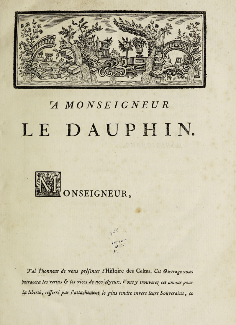 MONSEIGNEUR D A U P H ONSEIGNEUR, Tal thonntur de, vous prefinur /’Hiftoire des Celtes. Cet Ouvrage vous, Retracera les vertus & Us vices de nos Ayeux, Vousy trouvere;^ cet amour pour % liberté^ réjjerré par Vattachement k plus tendre envers leurs Souverains ^ ce