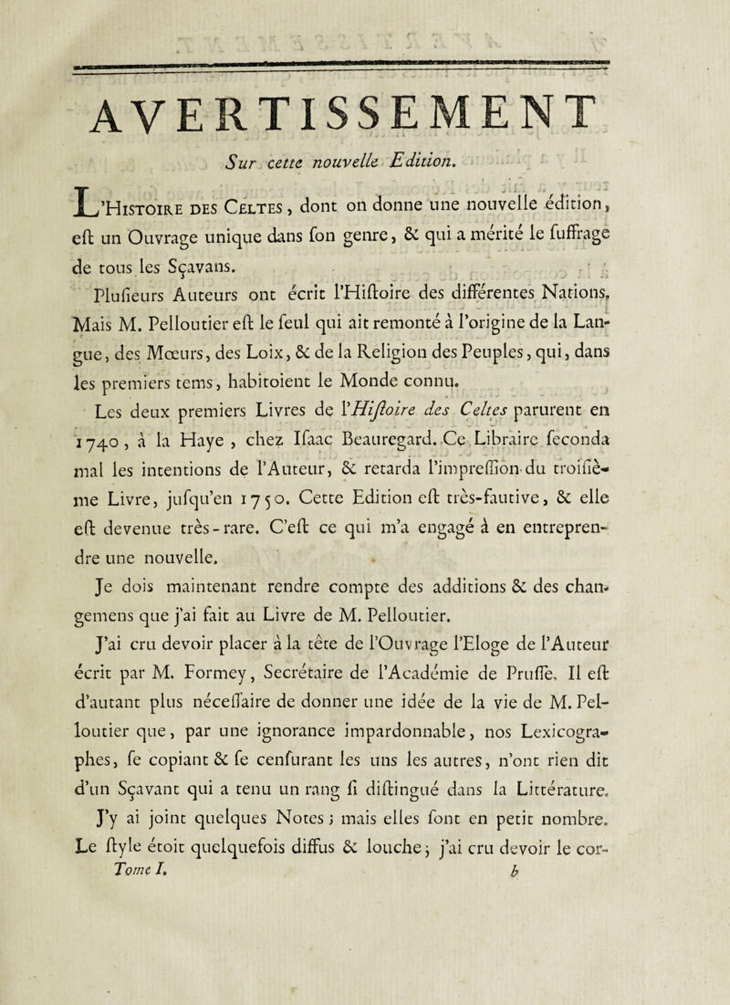 AVERTISSEMENT Sur cette nouvelle Edition. L’Histoire des Celtes , dont on donne une nouvelle édition, eft un Ouvrage unique dans fon genre, & qui a mérité le fufFragc de tous les Sçavans. r ’ Plufieurs Auteurs ont écrit l’Hiftoire des différentes Nations, Mais M. Pelloutier eft le feul qui ait remonté à l’origine de la Lan¬ gue , des Mœurs, des Loix, de la Religion des Peuples, qui, dans les premiers t'ems, habitoient le Monde connu. Les deux premiers Livres de ÏHijîoire des Celtes parurent en ^ ^ * 1740, à la Haye , chez Ifaac Beauregard.,Ces Libraire féconda mal les intentions de l’Auteur, & retarda l’impreffiôiTdu troifiè- me Livre, jufqu’en 1750. Cette Edition eft très-fautive, & elle eft devenue très-rare. C’eft ce qui m’a engagé à en entrepren¬ dre une nouvelle. Je dois maintenant rendre compte des additions & des chan- gemens que j’ai fait au Livre de M. Pelloutier. J’ai cru devoir placer à la tête de l’Ouvrage l’Eloge de l’Auteur écrit par M. Formey, Secrétaire de l’Académie de Prufîè, Il eft d’autant plus nécelTaire de donner une idée de la vie de M. Pel¬ loutier que, par une ignorance impardonnable, nos Lexicogra¬ phes, fe copiant êc fe cenfurant les uns les autres, n’ont rien dit d’un Sçavant qui a tenu un rang fl diftingué dans la Littérature. J’y ai joint quelques Notes ; mais elles font en petit nombre. Le flyle étoit quelquefois diffus 6c louche j j’ai cru devoir le cor- Tome /. h