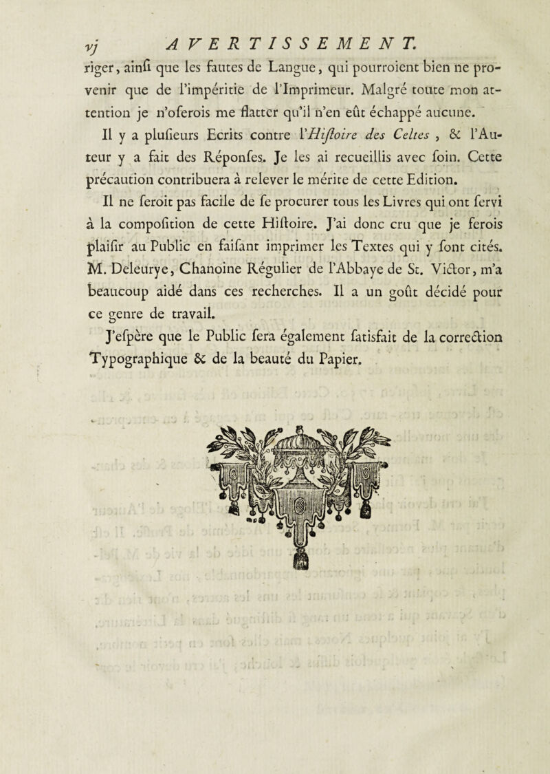 vj AVERTISSEMENT. riger, ainfî que les fautes de Langue, qui pourroient bien ne pro¬ venir que de Timpéritie de l’Imprimeur. Malgré toute mon at¬ tention je n’oferois me flatter qu’il n’en eût échappé aucune. Il y a plufleurs Ecrits contre VHiJîoire des Celtes , & l’Au- teur y a fait des Réponfes. Je les ai recueillis avec foin. Cette précaution contribuera à relever le mérite de cette Edition. Il ne feroit pas facile de fe procurer tous les Livres qui ont fervi à la compolition de cette Hiftoire. J’ai donc cru que je ferois plaifir au Public en faifant imprimer les Textes qui y font cités. M. Deleurye, Chanoine Régulier de l’Abbaye de St. Viélor, m’a beaucoup aidé dans ces recherches. Il a un goût décidé pour ce genre de travail. J’efpère que le Public fera également fatisfait de la corredion Typographique ôc de la beauté du Papier. f