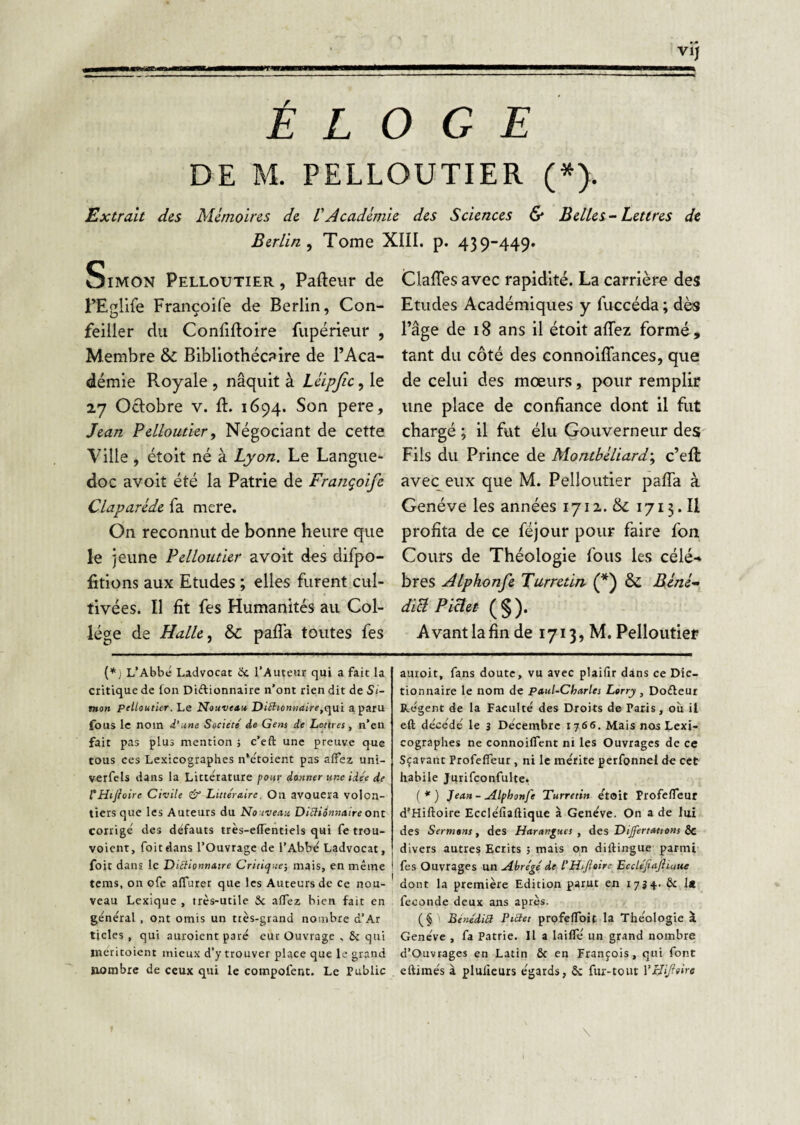 ÉLOGE DE M. PELLOUTIER (•). Extrait des Mémoires de VAcadémie des Sciences & Belles-Lettres de Berlin^ Tome XIII. p. 439-449. oiMON Pelloutier , Pafteiir de PEglife Françoife de Berlin, Con- feiller du Confiftoire fupérieur , Membre &: Bibliothécaire de l’Aca¬ démie Royale , nâquit à Léipjic, le 27 Octobre v. ft. 1694. Son pere, Jean Pelloutier, Négociant de cette Ville , étoit né à Lyon. Le Langue¬ doc avoit été la Patrie de Françoife Claparède fa mere. On reconnut de bonne heure que le jeune Pelloutier avoit des difpo- fitions aux Etudes ; elles furent cul¬ tivées. Il fit fes Humanités au Col¬ lège de Halle, & paffa toutes fes L’Abbé Ladvocat iJe l’Auteur qui a fait la critique de fou Diftionnaire n’ont rien dit de Si¬ mon pelloutier. Le Nouvetnt Ditiionnaire^c^ui a paru fous le nom d’une Société' de Gens de Lettres , n’en fait pas plus mention -, c’eft une preuve que tous CCS Lexicographes n’étoient pas affez uni- verfcls dans la Littérature four donner une idée de rHifioire Civile & Littéraire. On avouera volon¬ tiers que les Auteurs du Nouveau Ditlionnaire ont corrigé des défauts très-elTentiels qui fe trou- voient, foitdans l’Ouvrage de l’Abbé Ladvocat, foit dans le DUtionnatre Critique-, mais, en même tems, on ofe alTurer que les Auteurs de ce nou¬ veau Lexique , très-utile Sc affez bien fait en général , ont omis un ttes-grand nombre d’Ar tjcles , qui auroient paré eur Ouvrage qui méritoient mieux d'y trouver place que le grand nombre de ceux qui le compofent. Le Public Claffes avec rapidité. La carrière des Etudes Académiques y fuccéda ; dès l’âge de 18 ans il étoit affez formé, tant du côté des connoiffances, que de celui des mœurs, pour remplir une place de confiance dont il fut chargé; il fut élu Gouverneur des Fils du Prince de Montbéliard-, c’eft avec^eux que M. Pelloutier paffa à Genève les années 1712. & 1713. Il profita de ce féjour pour faire fon Cours de Théologie fous les célé-» bres Alphonfe Turretin (*) & Béné- diUPiHet (§). Avant la fin de 1713, M. Pelloutier auroit, fans doute, vu avec plaifir dans ce Dic¬ tionnaire le nom de paul-Charles Lorry, Dodleur Régent de la Faculté des Droits de Paris, où il eft décédé le 3 Décembre 1766. Mais nos Lexi¬ cographes ne connoiffent ni les Ouvrages de ce Sçarant Profeffeur , ni le mérite perfonnel de cet habile Jutifconfulte. (*) Jean-Æfhonfe Turretin était Profeffeur d’Hiftoire Eccléfiaftique à Genève. On a de lui des Sermons, des Harangues, des Dijfertattons Sc divers autres Ecrits ; mais on diftinguc parmi fes Ouvrages un Abrégé de l'HsJloire Eccléjiajiiuue dont la première Edition parut en 17^^. & 1» fécondé deux ans après. (§ BênédiU PtSet profeffoit la Théologie à Genève , fa Patrie. Il a laiffé un grand nombre d’Ouvtages en Latin & en François, qui font eftimés à plulicurs égards, & fur-tout VHiJfoire