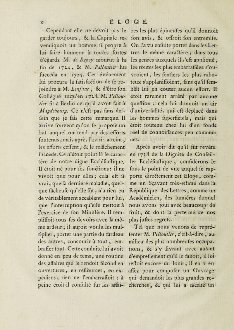 E L O G' E . Cependant elle ne devoit pas le garder toujours , & la..Capitale re- vendiquoit un homme 11 propre à lui faire honneur à' toutes fortes d’égards. M. de Repey mourut à la fin de 17Z4 , & M. Pdlouticr lui fuccéda en 1715. Cet événement lui procura la fatisfadion de fe re¬ joindre à M. Lcnfant , & d’être ton Gollégué jufqu’en 1718. M. tur fît à Berlin ce qu’il avoit fait à Magdebourg. Ce n’efl: pas fans del- fein que je fais cette remarque. Il arrive fouvent qu’on fe propofe un but auquel on tend par des efforts foutenus, mais après l’avoir atteint, les efforts ceffent le relâchement fuccéde. Ce n’étoit point là le carac¬ tère de notre digne Eccléfiaftique. Il étoit né pour fes fonèf ions : il ne vivoit que pour elles ; cela efl fi vrai, que fa dernière maladie, quel¬ que fâcheufe qu’elle fut, n’a rien eu de véritablement accablant pour lui, que l’interruption qu’elle mettoit à l’exercice de fon Miniflère. Il rem- pliffoit tous fes devoirs avec la mê¬ me ardeur ; il aiiroit voulu les mul¬ tiplier, porter une partie du fardeau des autres, concourir à tout, em- braffertout. Cette conduite lui avoit donné en peu de tems, une routine des affaires qui le rendoit fécond en ouvertures ^ en reffources , en ex¬ pédie ns ; rien ne l’embarraffoit : à peine étoit-il confulté fur les affai¬ res les plus épineufes qu’il donnoit fon avis. Si offroit fon entremife. On l’a vu enfuite porter dans les Let¬ tres le même caraftère ; dans tous les genres auxquels il s’eft appliqué, les routes les plus embarraffées s’ou- vroient, les fentiers les plus rabo¬ teux s’applaniffoient, fans qu’il fem- blât lui en conter aucun effort. Il étoit rarement arrêté par aucune queffion ; cela lui donnoit un air d’univerfalité, qui eft déplacé dan& les hommes fuperfîciels, mais qui étoit foutenu chez lui d’un fonds réel de connoiffances peu commu¬ nes. Après avoir dit qu’il fût revêtu en 1738 de la Dignité de Confeil- 1er Eccléfiaffique , confidérons le fous le point de vue auquel fe rap¬ porte direèfement cet Eloge , com¬ me un Sçavant très-effimé dans la République des Lettres, comme un Académicien, des lumières duquel nous avons joui avec beaucoup de fruit, & dont la perte mérite nos plus juffes regrets. Tel que nous venons de repré- fenter M. Pdloutur^ c’eft-à-dire , au milieu des plus nombreufes occupa¬ tions , & s’y livrant avec autant d’empreffement qu’il le faifoit, il lui reftoit encore du loifir; il en a eu affez pour compofer un Ouvrage qui demandoit les plus grandes re¬ cherches Si qui lui a mérité un