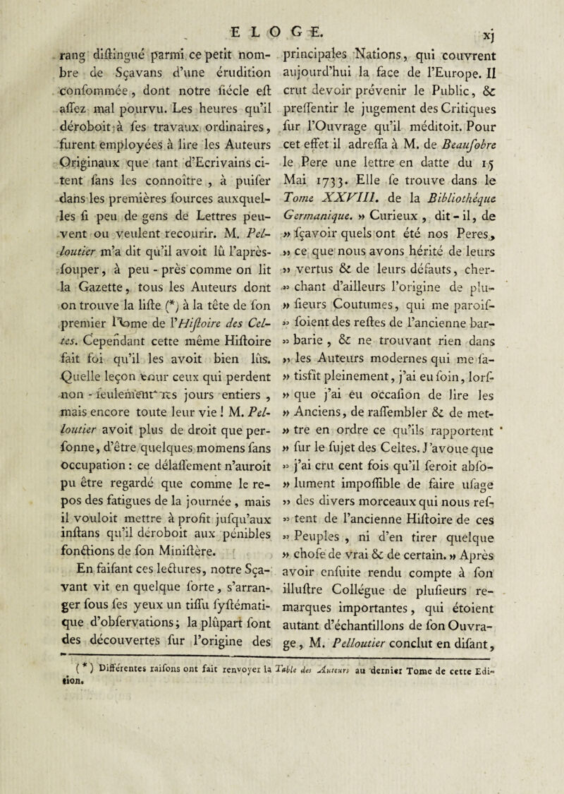 E L G G rang dlüingué parmi, ce petit nom¬ bre de Sçavans d’une érudition confommée, dont notre liécle eft afîez mal pourvu. Les heures qu’il déroboitjà fes travauxi ordinaires, furent employées à lire les Auteurs Originaux que tant d’Ecrivains ci¬ tent fans les connoître , à puifei* dans les premières fources auxquel¬ les fl peu de gens de Lettres peii- -vent ou veulent recourir. M. Pd~ ■ loutier m’a dit qù’il avoit lu l’après- .fouper, à peu - près comme on lit la Gazette, tous les Auteurs dont on trouve la lifte (*; à la tête de fon premier l’iome de ŸHiJloirc des Cel¬ tes. Cependant cette même Hiftoire fait foi qu’il les avoit bien lus. ■Qi-ielle leçon leoiir ceux qui perdent non - leuiehrent'ixs jours entiers , mais encore toute leur vie i M. Pel~ loutier avoit plus de droit que per- fonne, d’être quelques^momens fans occupation : ce délalTement n’auroit pu être regardé que comme le re¬ pos des fatigues de la journée , mais il vouloit mettre à profit jufqu’aux inftans qu’il déroboit aux pénibles fonélions de fon Miniftère. f . En faifant ces leêlures, notre Sça- vant vit en quelque forte, s’arran¬ ger fous fes yeux un tiflii fyftémati- qiie d’obfervations ; la plûpart font des découvertes fur l’origine des XJ principales •Nations, qui couvrent aujourd’hui la face de l’Europe. II crut devoir prévenir le Public, & preftentir le jugement des Critiques fur l’Ouvrage qu’il méditoit. Pour cet effet il adreffa à M. de Beaufobre le Pere une lettre en datte du 1,5 Mai 1733. Elle fe trouve dans le Tome XXVIIl, de la Bibliothèque Germanique. » Curieux , dit - il, de >> fçavoir quels ont été nos Peres,, » ce^ que'nous avons hérité de leurs }) vertus & de leurs défauts, cher- .w chant d’ailleurs l’origine de plu- w fleurs Coutumes, qui me paroif- 3= foient des reftes de l’ancienne bar- 33 barie , & ne trouvant rien dans >1 les Auteurs modernes qui me fa- » tisfit pleinement, j’ai eu foin, lorf- » que j’ai eu occafion de lire les » Anciens, de raffembler & de met- » tre en ordre ce qu’ils rapportent ‘ >> fur le fujet des Celtes. J avoue que 33 j’ai cru cent fois qu’il feroit abfo- » lument impoflible de faire ufa^e » des divers morceaux qui nous ref- 33 tent de l’ancienne Hiftoire de ces 33 Peuples , ni d’en tirer quelque » chofe de vrai & de certain. » Après avoir enfuite rendu compte à fon illuftre Collègue de plufieurs re¬ marques importantes, qui étoient autant d’échantillons de fon Ouvra¬ ge, M. Pelloutier conclut en difant, ( ) DifFcientes laifons ont fait renvoyer la Table des .tiureun au 'dernier Tome de cette Edi¬ tion.