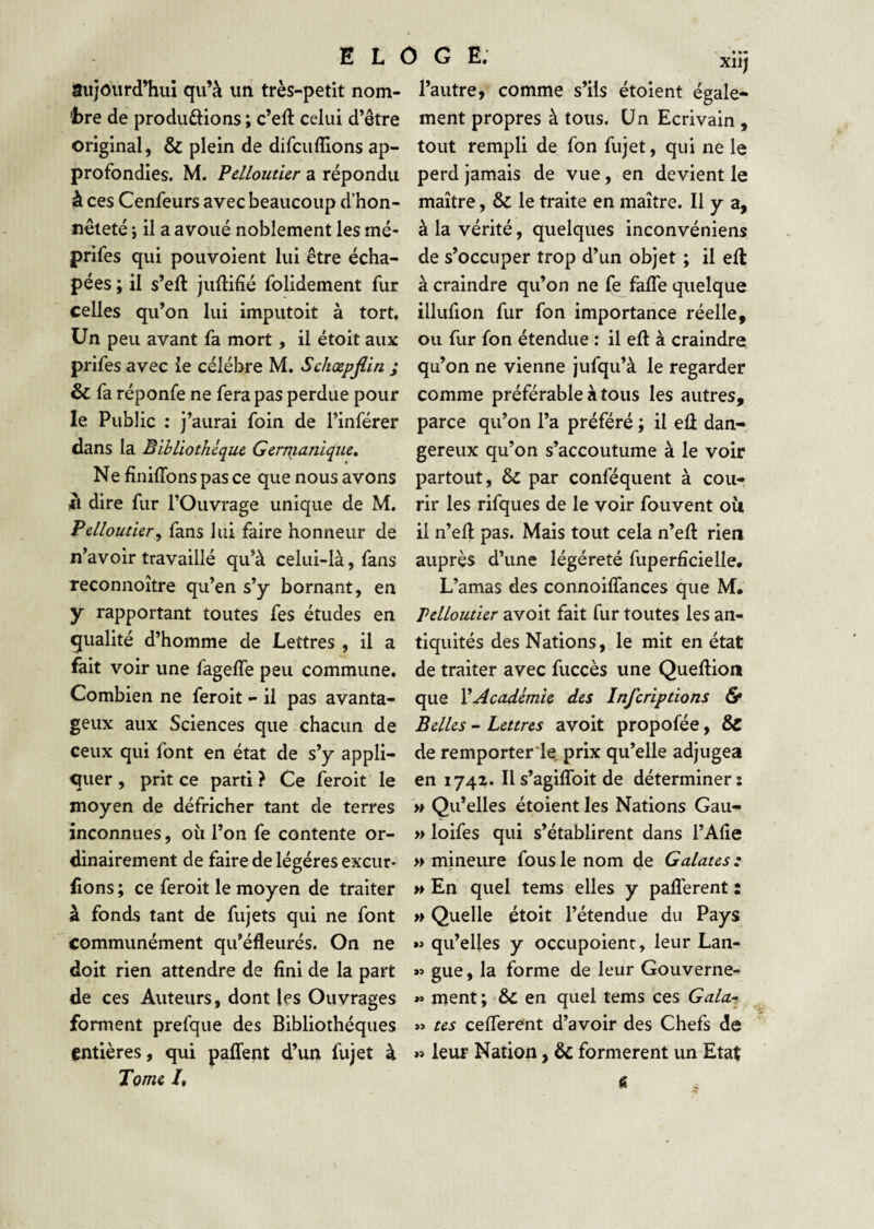 aujoiird’huî qu’à un très-petit nom¬ bre de produftions ; c’eft celui d’être original, & plein de difciifîlons ap¬ profondies. M. Pdloutier a répondu à ces Cenfeurs avec beaucoup d’hon¬ nêteté i il a avoué noblement les mé- prifes qui pouvoient lui être écha- pées ; il s’eft juftifié folidement fur celles qu’on lui imputoit à tort. Un peu avant fa mort, il étoit aux prifes avec le célébré M. Schœpjlin ; & fa réponfe ne fera pas perdue pour le Public : j’aurai foin de l’inférer dans la Bibliothèque. Genjianique, Ne finiffons pas ce que nous avons là dire fur l’Ouvrage unique de M. Pelloutier^ fans lui faire honneur de n’avoir travaillé qu’à celui-là, fans reconnoître qu’en s’y bornant, en y rapportant toutes fes études en qualité d’homme de Lettres , il a fait voir une fageffe peu commune. Combien ne feroit - il pas avanta¬ geux aux Sciences que chacun de ceux qui font en état de s’y appli¬ quer , prit ce parti ? Ce feroit le moyen de défricher tant de terres inconnues, où l’on fe contente or¬ dinairement de faire de légères exciir- fions ; ce feroit le moyen de traiter à fonds tant de fujets qui ne font communément qu’éfleurés. On ne doit rien attendre de fini de la part de ces Auteurs, dont les Ouvrages forment prefque des Bibliothèques entières, qui paffent d’un fujet à Tome /, xiij l’autre, comme s’ils étoient égale¬ ment propres à tous. Un Ecrivain, tout rempli de fon fujet, qui ne le perd jamais de vue, en devient le maître, & le traite en maître. Il y a, à la vérité, quelques inconvéniens de s’occuper trop d’un objet ; il eft à craindre qu’on ne fe faffe quelque illulion fur fon importance réelle, ou fur fon étendue : il eft à craindre qu’on ne vienne jufqu’à le regarder comme préférable à tous les autres, parce qu’on l’a préféré ; il eû dan¬ gereux qu’on s’accoutume à le voir partout, & par conféquent à cou-, rir les rifques de le voir fouvent où il n’eft pas. Mais tout cela n’eft rien auprès d’une légéreté fuperficielle. L’amas des connoiffances que M, pdloutier avoit fait fur toutes les an¬ tiquités des Nations, le mit en état de traiter avec fuccès une Queftion que XAcademie des inferiptions & Belles - Lettres avoit propofée, de remporter let prix qu’elle adjugea en 1742. Il s’agiffoit de déterminer; » Qu’elles étoient les Nations Gau- » loifes qui s’établirent dans l’Alie » mineure fous le nom de Galates :■ » En quel tems elles y paflerent : » Quelle étoit l’étendue du Pays qu’elles y occupoienc, leur Lan- gue, la forme de leur Gouverne- »» ment; & en quel tems ces Gala-- »> tes celTerent d’avoir des Chefs de »> leur Nation, & formèrent un Etat «