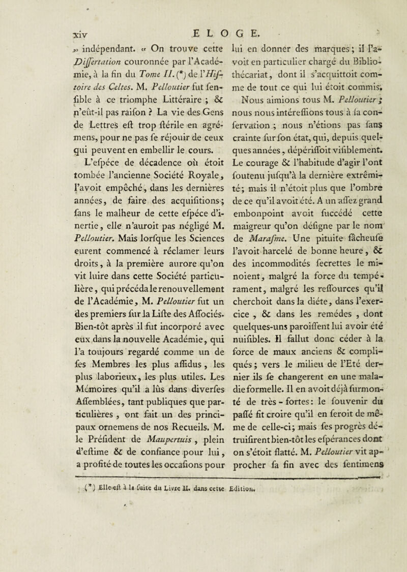 indépendant, cf On trouve cette Dijfertation couronnée par l’Acadé¬ mie, à la fin du Tome IL (*) de toire des Celtes. M. Pelloutier fut fen- fible à ce triomphe Littéraire ; & n’eût-il pas raifon ? La vie des Gens de Lettres eft trop llérile en agré- mens, pour ne pas fe réjouir de ceux gui peuvent en embellir le cours. L’efpéce de décadence ou étoit tombée l’ancienne Société Royale > l’avoit empêché, dans les dernières années, de faire des acquifitions; fans le malheur de cette efpéce d’i¬ nertie, elle n’auroit pas négligé M. Pelloutier. Mais lorfque les Sciences eurent commencé à réclamer leurs droits, à la première aurore qu’on vit luire dans cette Société particu¬ lière , qui précéda le renouvellement de l’Académie, M. Pelloutier fut un des premiers fur la LiRe des Affociés. Bien-tôt après il fut incorporé avec eux dans la nouvelle Académie, qui l’a toujours regardé comme un de fes Membres les plus aflidus, les plus laborieux, les plus utiles. Les Mémoires qu’il a lus dans diverfes Affemblées, tant publiques que par¬ ticulières , ont fait un des princi¬ paux ornemens de nos Recueils. M. le Prélident de Maupcrtuis , plein d’eftime & de confiance pour lui, a profité de toutes les occafions pour lui en donner des marques ; il Pa- voit en particulier chargé du Biblio- thécariat, dont il s’acquittoit com¬ me de tout ce qui lui éîoit commis; Nous aimions tous M. Pelloutier i nous nous intérefîions tous à la con- fervation ; nous n’étions pas fans crainte furfon état, qui, depuis quel¬ ques années, dépériffoit vifiblement. Le courage & l’habitude d’agir l’ont foutenu jufqu’à la dernière extrémi¬ té; mais il n’étoit plus que l’ombre de ce qu’il a voit été. A un alTez grand embonpoint avoit fuccédé cette maigreur qu’on défigne par le nom' de Marafme. Une pituite fâcheufe l’avoit harcelé de bonne heure , & des incommodités fecrettes le mi- noient, malgré la force du tempé» rament, malgré les reffources qu’il cherchoit dans la diète, dans l’exer¬ cice , & dans les remèdes , dont quelques-uns paroiffent lui avoir été nuifibles. 11 fallut donc céder à lai force de maux anciens &: compli¬ qués ; vers le milieu de l’Eté der¬ nier ils fe changèrent en une mala¬ die formelle. Il en avoit déjà furmon- té de très - fortes : le fouvenir du paffé fit croire qu’il en feroit de mê¬ me de celle-ci; mais fes progrès dé- truifirent bien-tôt les efpérances dont on s’étoit flatté. M. Pelloutier vit ap¬ procher fa fin avec des fentiraens