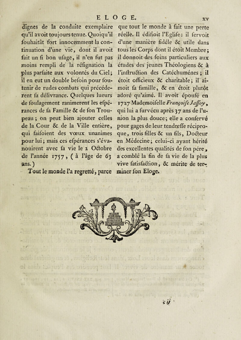 dignes de la conduite exemplaire qu’il avoit toujours tenue. Quoiqu’il fouhaitât fort innocemment la con¬ tinuation d’une vie, dont il avoit fait un 11 bon ufage, il n’en fut pas moins rempli de la réfignation la plus parfaite aux volontés du Ciel ; il en eut un double befoin pour fou- tenir de rudes combats qui précédè¬ rent fa délivrance. Quelques lueurs de foulagement ranimèrent les efpé- rances de fa Famille & de fon Trou¬ peau ; on peut bien ajouter celles de la Cour de la Ville entière, qui faifoient des vœux unanimes pour lui ; mais ces efpérances s’éva* nouirent avec fa vie le i Oélobre de l’année 1757, ( à l’âge de 63 ans.) Tout le monde Ta regretté, parce que tout le monde à fait une perte réelle. Il édiHoit l’Eglife : il fervoit d’une manière fidèle ôc utile dans tous les Corps dont il étoit Membre; il donnoit des foins particuliers aux études des jeunes Théologiens & à l’inftruèlion des Catéchumènes ; il étoit officieux &; charitable; il ai- moit fa famille, & en étoit plutôt adoré qu’aimé. Il avoit époufé en 1717 Mademoifelle Françoife Jajfoy , qui lui a furvécu après 37 ans de l’u¬ nion la plus douce ; elle a confervé pour gages de leur tendreflè récipro¬ que, trois filles & un fils, Dofteur en Médecine; celui-ci ayant hérité des excellentes qualités de fon père y a comblé la fin de fa vie de la plus vive fatisfaûion, ôc mérite de ter¬ miner fon Eloge.