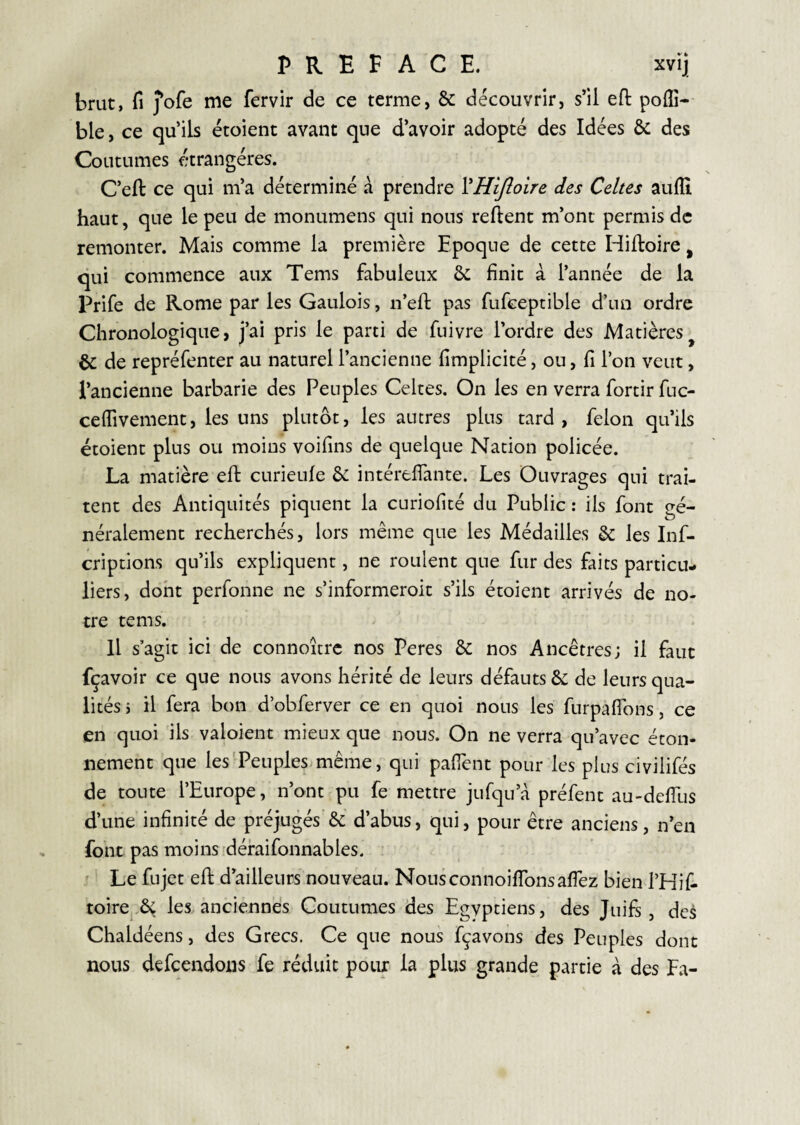 brut, fl j’ofe me fervir de ce terme, & découvrir, s’il eft poffi- ble, ce qu’ils étoient avant que d’avoir adopté des Idées & des Coutumes étrangères. C’eft ce qui m’a déterminé à prendre YHiJloire des Celtes aufli haut, que le peu de monumens qui nous relient m’ont permis de remonter. Mais comme la première Epoque de cette Hilloire, qui commence aux Tems fabuleux 6c finit à l’année de la Prife de Rome par les Gaulois, n’efl: pas fufceptible d’un ordre Chronologique, j’ai pris le parti de fuivre l’ordre des Matières^ 6c de repréfenter au naturel l’ancienne fimplicité, ou, fi l’on veut, l’ancienne barbarie des Peuples Celtes. On les en verra fortir fuc- ceffivement, les uns plutôt, les autres plus tard, félon qu’ils étoient plus ou moins voifins de quelque Nation policée. La matière eft curieufe 6c intérefiante. Les Ouvrages qui trai¬ tent des Antiquités piquent la curiofité du Public : ils font gé¬ néralement recherchés, lors même que les Médailles 6c les Inf- criptions qu’ils expliquent, ne roulent que fur des faits particu¬ liers, dont perfonne ne s’informeroit s’ils étoient arrivés de no¬ tre tems. H s’agit ici de connoitrc nos Peres 6c nos Ancêtres; il faut fçavoir ce que nous avons hérité de leurs défauts 6c de leurs qua¬ lités 5 il fera bon d’obferver ce en quoi nous les furpaflbns, ce en quoi ils valoient mieux que nous. On ne verra qu’avec éton¬ nement que les Peuplesimême, qui pafient pour les plus civilifés de toute l’Europe, n’ont pu fe mettre jufqu’à préfent au-defilis d’une infinité de préjugés'6c d’abus, qui, pour être anciens, n’en font pas moins défaifonnables. Le fujet efi: d’ailleurs nouveau. Nousconnoiflbnsafiez bien l’Hif- toire,6ç les anciennes Coutumes des Egyptiens, des Juifs, des Chaldéens, des Grecs. Ce que nous fçavons des Peuples dont nous defcendons fe réduit pour la plus grande partie à des Fa-