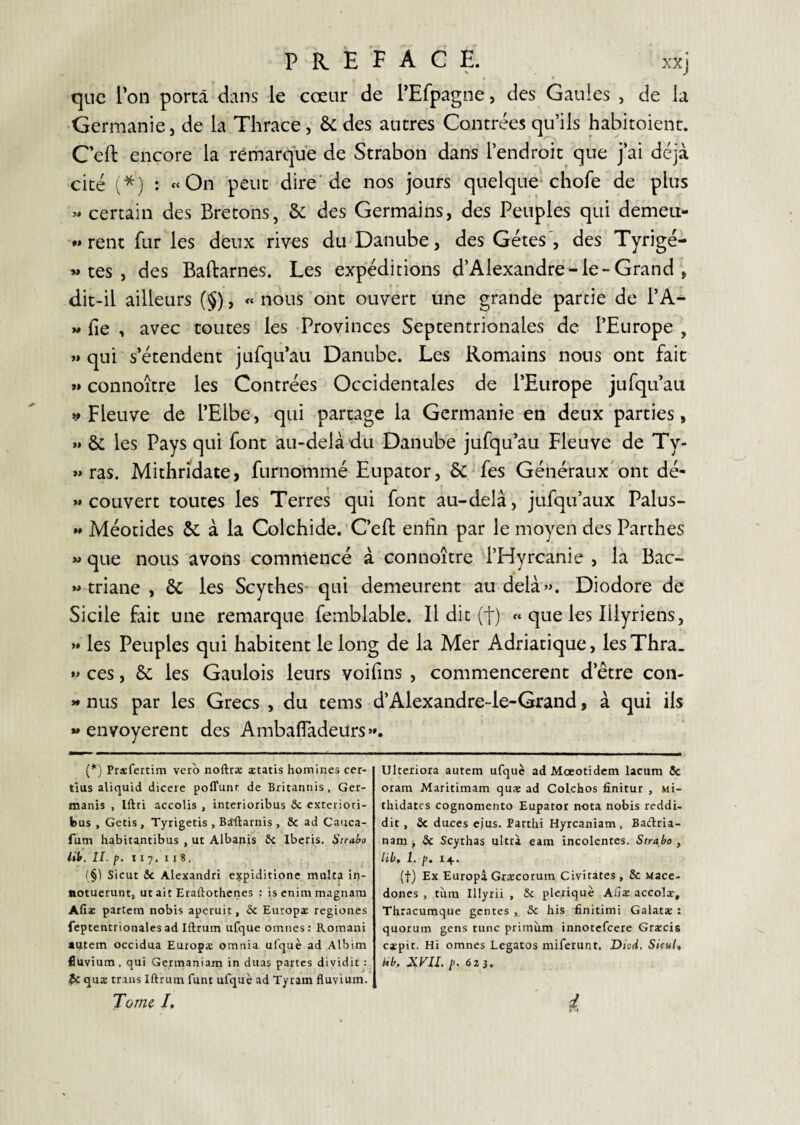 que l'on porta dans le cœur de l’Efpagne, des Gaules , de la •Germanie J de la Thrace , & des autres Contrées qu’ils habitoienc. C'eft encore la rêniarque de Strabon dans l’endroit que j’ai déjà cité (*) : «On peut dire'de nos jours quelque chofe de plus « certain des Bretons, & des Germains, des Peuples qui demeii- «rent fur les deux rives du-Danube, des Gétes', des Tyrigé- tes , des Baftarnes. Les expéditions d’Alexandre-le-Grand , dit-il ailleurs (§), « nous 'ont ouvert une grande partie de l’A- « fie , avec toutes les -Provinces Septentrionales de l’Europe , »» qui s’étendent jufqu’au Danube. Les Romains nous ont fait »» connoître les Contrées Occidentales de l’Europe jufqu’au V Fleuve de l’Elbe, qui partage la Germanie en deux 'parties, »* & les Pays qui font au-delà dli Danube jufqu’au Fleuve de Ty- »> ras. Mithridate, furnommé Eupator, 6c fes Généraux'ont dé- «couvert toutes les Terres qui font au-delà, jufqu’aux Palus- « Méotides & à la Colchide.’C’efb enfin par le moyen des Parthes » que nous avons commencé à connoître d’Hyrcanie , la Bac- « triane , & les Scythes’ qui demeurent au delà». Diodore de Sicile fait une remarque femblable. Il dit (+) « que les Illyriens, »» les Peuples qui habitent le long de la Mer Adriatique, les Thra_ »> ces, & les Gaulois leurs voifins , commencèrent d’être con- « nus par les Grecs , du tems d’Alexandre-le-Grand, à qui ils «envoyèrent des Ambafiadeurs». {*') Prafertim vero noftræ aetatis homines cer- tius aliquid dicere poffunr de Britannis, Ger- manis , Iftri accolis , interioribus & exteiiori- bus , Getis, Tyrigetis , Biftarnis , & ad Cauca- fum habitantibus , ut Albanis 5c Iberis. Strabo iik. II. 11 7. I I 8. (§] Sicut 5c Alexandri expiditione multa in- ftotuerunt, ut aie Eraftothenes : is enim magnarn Afiæ partem nobis aperuit, ôc Europ^E regioiies fcptentrionales ad Iftrum ufque omnes: Romani amem occidua Europæ omnia ufquè ad Albim fluvium, qui Germaniam in duas partes dividit : Çc quæ trans Iftrum funt ufquè ad Tyram fluvium. Tornç I, Ulteriora autem ufquè ad Mœotidem lacum 5c orara Maritimam quæ ad Colchos finitur , Mi- thidates cognomento Eupator nota nobis reddi- dit, 5c duces ejus. Partlii Hyrcaniam, Badria- nam > ôc Scythas ultra eam incolentes. Strabo , lib, 1. p. 14. (t) Ex Europâ Græcorum Civitàtes, 5c uace- dones , tiim Illyrii , 5c pleriquè Aliae accolæ, Thracumque genres ôc his finitimi Galatæ : quorum gens tune priraùm innotefeere Græcis capit. Hi omnes Legatos miferunt. Diçd. SkuU Ub, JiVU. p. 6Z}. i