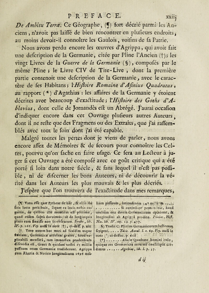 PREFACE. xxiij De Amhitu Terrà: Ce Géographe, (J) fort décrié parmi les An¬ ciens , n’avoic pas laifle de bien rencoiitrer en plufieurs endroits, au moins devoic-il connoître les Gaulois, voifins de fa Patrie. Nous avons perdu encore les œuvres d’Agrippa, qui avoir fait une defcription de la Germanie, citée par Pline l’Ancien (t)j les vingt Livres de la Guerre de la Germanie (§), compofés par le même Pline > le Livre CIV de Tite-Live , dont la première partie contenoit une defcription de la Germanie, avec le carac¬ tère de fes Habitans > ï'HiJîoire Romaine d*Afinius Quadratus > au rapport (*) d’Agathias : les affaires de la Germanie y étoient décrites avec beaucoup d’exaditude 3 VHiJloire des Goths d*A* blavius , dont celle de Jornandès efl: un Abrégé. J’aurai occafion d’indiquer encore dans cet Ouvrage plufieurs autres Auteurs ^ dont il ne reffe que des Fragmens ou des Extraits, que j’ai raffem- blés avec tout le foin' dont j’ai été capable. Malgré toutes les pertes dont je viens de parler, nous avons encore affez de Mémoires & de fecours pour connoître les Cel¬ tes , pourvu qu’on fâche en faire ufage. Ce fera au Ledeur à ju¬ ger fl cet Ouvrage a été compofé avec ce goût critique qui a été porté f\ loin dans notre fiécle, êc fans lequel il n’eft pas' poffi- ble , ni de difeerner les bons Auteurs-, ni de découvrir la vé¬ rité dans les Auteurs les plus mauvais &des plus décriés. J’efpère que l’on trouvera de l’exaditude dans mes remarques. Vana efle qus Pytheas de hâ'c alHs il>i' fitis locis perhibuit, liquet ex locis nobjs co- j gnitis, de quib'us illc mentîtus eft'plîirima , quod etiàm fuprà docuiraiis ; u'x de Ipnguiquis plura eum fînxilTe non fitobfcurum. Straia , lil>. IV. zoi.Voy. aufS là noce ff) , ci-deff! p. xix- (ty Tofo autera hoc mari ad Scaldim usque tn-vium, GcrmanicîC accoIunT gentes haud ^licabili menfurâ, tara immodica pxoden'tiufn difeordia eft , Grxci & quidam noftri 2^5 millia paffiium oiam Germaniæ tradiderunt. Agrippa fum ühaetia îkNotico longitudincoi i6si6 railr lium pafluum » latitudinera 14S ...i,' . . ..Si coniedtare pcrni'tiitur, haud multum oræ deerit-Gefmaniarum Opinione, ôc longitudini ab Agrippâ proditx. PlinUs, Hiji. Nat. Ith, IV. cip. l'a /!* 477. (§) Tradit C: Plinius Germanicorumbelloruni feriptor. .... Tacit, Annal. 1, t. 69. Voy. aulfi la note ci-delFus, p. Xxi/ .Afinio Quadrato ,homini italo , quique res Gertnanicas acenrate confcriplit çro-. dimus ...... A^aihiaf y lib. I. p. 17. dij