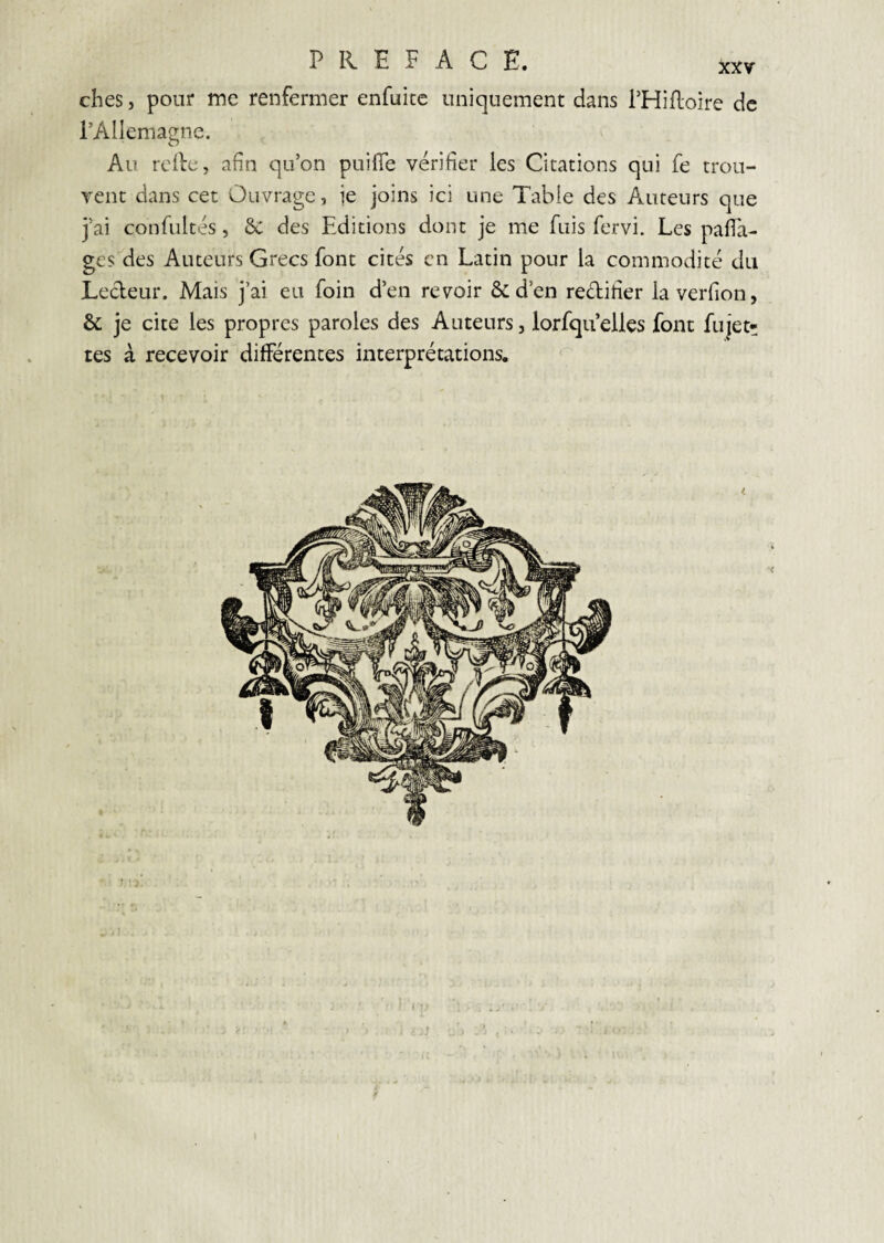 ches, pour me renfermer enfuite uniquement dans l’Hifloire de l’Allemagne. Au relie, afin qu’on puifTe vérifier les Citations qui fe trou¬ vent dans cet Ouvrage, ie joins ici une Table des Auteurs que j’ai confultés, 6c des Editions dont je me fuis fervi. Les pafTa- ges des Auteurs Grecs font cités en Latin pour la commodité du Lecleur. Mais j’ai eu foin d’en revoir ôcd’en redifier laverfion, & je cite les propres paroles des Auteurs, lorfqu’elles font fujet* tes à recevoir différentes interprétations. ^