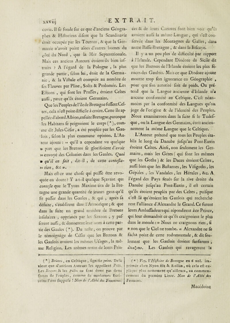 xxvnj covie. Il fe fonde fur ce que d’anciens Géogra¬ phes & Hilloriens difent que la Scandinavie croit occupée par lés Teutons, & que la Ger¬ manie n’avoit point alors d’autres bornes du côté du Nord , que la Mer Septentrionale. Mais CCS anciens Auteurs étoient-ils bien inf- truits ? A l’égard de la Pologne , la plus grande partie, félon lui, étoit de la Germa¬ nie , & la Viftule eft comptée au nombre de fes Fleuves par Pline, Solin & Ptolomée. Les Eftions , qui font les PrulTes, étoient Celtes aulî'i, parce qu’ils étoient Germains. Que les Peuples de l’île de Bretagne fulTent Cel¬ tes , cela n’eft point difficile à croire. Cette île ap- pcllée d’abord Albion,enfuite Bretagne,parceque les Habitans fe peignoient le corps ( * ), com¬ me dit Jules Cefar, a été peuplée par les Gau¬ lois , félon la plus commune opinion. L’Au¬ teur ajoute : •• qu’il a cependant vu quelque B part que les Bretons fe glorffioient d’avoir envoyé des Colonies dans les Gaules. » quil en foit , dit-il , de cette contejîa- tion , &c «. Mais eft-ce une chofe qui puilTe être révo¬ quée en doute ? Y a-t-il quelque Sçavant qui contejle que le Tyran Maxime tira de la Bre¬ tagne une grande quantité de jeunes gens qu’il fit pafler dans les Gaules , & qui , après fa déràite , s’établirent dans l’Armorique j & que dans la fuite un grand nombre de Bretons infulaires , opprimés par les Saxons ; y paf ferent auffi , & donnèrent leur nom à cette par¬ tie des Gaules ( * ). Du refte, ou prouve par le témoignage de Céfar que les Bretons & les Gaulois avoient les mêmes Ufages, la mê¬ me Relip'ion. Les mêmes noms de leurs Prin- O ces & de leurs Cantons font bien voir qu’ils avoient aulîî la meme Langue , qui s’eft con- fervée dans les Montagnes de Galles, dans notre Baflc-Bretagne , &: dans la Bifcaye. Il y a un peu plus de difficulté par rapport à l’Irlande. Cependant Diodore de Sicile dit que les Bretons de l’Irlande étoient les plus fé¬ roces des Gaulois. Mais ce que Diodore ajoute montre trop fon ignorance en Géographie , pour que fon autorité foit de poids. On pré¬ tend que la Langue ancienne d’Irlande n’a aucune conformité au Celtique. C’efi: néan¬ moins par la conformité des Langues qu’ou juge de l’origine & de l’identité des Peuples. Nous examinerons dans la fuite fi le Tudef- que, ou la Langue des Germains, étoit ancien¬ nement la même Langue que le Celtique. L’Auteur prétend que tous les Peuples éta¬ blis le long du Danube jufqu’au Pont-Euxin étoient Celtes. Ainfi,nou feulement les Ger¬ mains , mais les Gétes ( qui font les mêmes que les Goths ) & les Daces étoient Celtes , auffi bien que les Baftarnes, les Vifigoths, les Gépides , les Vandales, les Hérules , &c. A l’égard des Pays fitués fur la rive droite du Danube jufqu’au Pont-Euxin , il eft certain qu’ils étoient peuplés par des Celtes , puifque c’eft là qu’étoient les Gaulois qui recherchè¬ rent Palliance d’Alexandre le Grand. Ce furent leurs AmbalTadeursqui répondirent à ce Prince, qui leur demandoit ce qu’ils craignoient le plus dans le monde : » Nous ne craignons rien , It t> non que le Ciel ne tombe. « Alexandre ne lè fâcha point de cette rodomontade , & dit lèu- lemeat que les Gaulois étoient fanfarons , aAa^ovtf. Les Gaulois qui ravagèrent la J- ( * ] Britten , en Celtique , fignifie peint. Delà vient que d’anciens Auteurs les appellent Piéli. Des Brctoni fe les picia ne font donc pas deux- fortes de Peuples, com-ne de modernes Ecri¬ vains l’ont fuppofe’ ! Note de l’N-bbé des Fontatnos. (*) Voy, Vrjifleire de Bretagne en 6 vol. im¬ primée chez Nyon fils 5c Rollin , où çela eft ex¬ plique plus nettement qu’ailleurs, au commen¬ cement du prenner Livre. Note de l’Abbe' det Fontaines, Macédoine