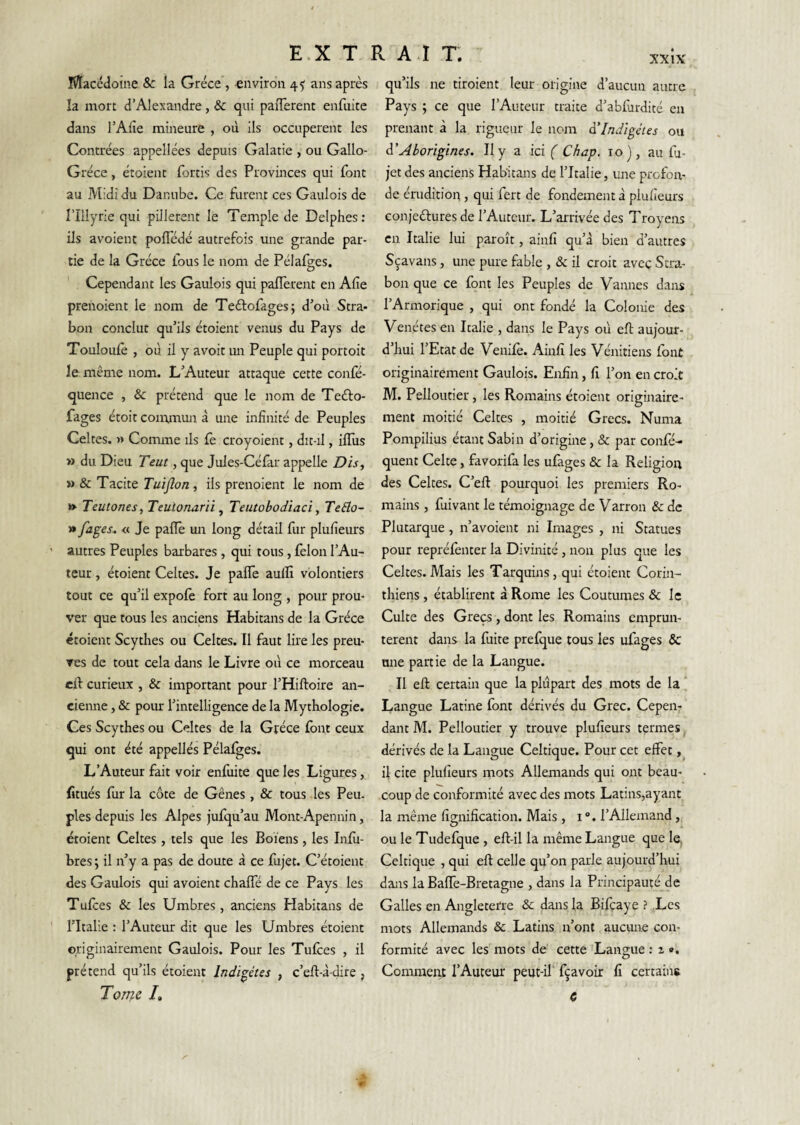 Macédoine 8c la Grèce', environ 45 ans après la mort d’Alexandre, & qui paiTerent enfuite dans rAiîe mineure , où ils occupèrent les Contrées appellées depuis Galatie , ou Gallo- Gréce, étoient fortis des Provinces qui (ont au Midi du Danube. Ce furent ces Gaulois de l’ÎIIyrie qui pillèrent le Temple de Delphes: ils avoient pofledé autrefois une grande par¬ tie de la Grèce fous le nom de Pélafges. ' Cependant les Gaulois qui pafTerent en Afie prenoient le nom de Tedlofages; d’où Stra- bon conclut qu’ils étoient venus du Pays de Toulouiê , où il y avoir un Peuple qui portoit le même nom. L’Auteur attaque cette confe- quence , & prétend que le nom de Teélo- fages étoit commun à une infinité de Peuples Celtes. » Comme ils fè croyoient, dit-il, iflus » du Dieu Teut, que Jules-Céfar appelle Dis, » & Tacite Tuiflon , ils prenoient le nom de » Teutones, Teulonarii ^ Teutobodïaci, Te£lo- » fages^ « Je paflê un long détail fur plufieurs autres Peuples barbares, qui tous, félon l’Au¬ teur , étoient Celtes. Je pafle aulîî volontiers tout ce qu’il expolè fort au long , pour prou¬ ver que tous les anciens Habitans de la Grèce étoient Scythes ou Celtes. Il faut lire les preu¬ ves de tout cela dans le Livre où ce morceau eft curieux , & important pour l’Hiftoire an¬ cienne , & pour l’intelligence de la Mythologie. Ces Scythes ou Celtes de la Grèce font ceux qui ont été appellés Pélafges. L’Auteur fait voir enfuite que les Ligures, fitués for la cote de Gênes , & tous les Peu. pies depuis les Alpes jufqu’au Mont-Apennin, croient Celtes , tels que les Boiens , les Info- bres ; il n’y a pas de doute à ce fujet. C’étoient des Gaulois qui avoient chaffé de ce Pays les Tufoes & les Timbres , anciens Habitans de l’Italie : l’Auteur dit que les Timbres étoient originairement Gaulois. Pour les Tufoes , il prétend qu’ils étoient Indigétes , c’eft-à-dire , Tome /. qu’ils ne tiroient leur origine d’aucun autre Pays ; ce que l’Auteur traite d’abfordité en prenant à la rigueur le nom à’Indïgétes ou à’Ahorigines. Il y a ici ( Chap. 10), au fo- jet des anciens Habitans de l’Italie, une profon¬ de érudition, qui fert de fondement à plufieurs Gonjeftures de l’Auteur. L’arrivée des Troyens en Italie lui paroît, ainfi qu’à bien d’autres Sçavans, une pure fable , & il croit aveç Stra- bon que ce font les Peuples de Vannes dans l’Armorique , qui ont fondé la Colonie des Venétes en Italie , dans le Pays où eft aujour¬ d’hui l’Etat de Venifo. Ainfi les Vénitiens font originairement Gaulois. Enfin, fi l’on en croit M. Pelloutier, les Romains étoient originaire¬ ment moitié Celtes , moitié Grecs. Numa Pompilius étant Sabin d’origine, & par confé- quent Celte, favorifa les ufages & la Religion des Celtes. C’ell pourquoi les premiers Ro¬ mains , foivant le témoignage de Varron & de Plutarque, n’avoient ni Images , ni Statues pour repréfenter la Divinité , non plus que les Celtes. Mais les Tarquins, qui étoient Corin¬ thiens , établirent à Rome les Coutumes & le Culte des Grecs , dont les Romains emprun¬ tèrent dans la fuite prefque tous les ufages & une partie de la Langue. Il eft certain que la plupart des mots de la j Langue Latine font dérivés du Grec. Cepen¬ dant M. Pelloutier y trouve plufieurs tçrmes ^ dérivés de la Langue Celtique. Pour cet effet il cite plufieurs mots Allemands qui ont beau¬ coup de conformité avec des mots Latins,ayant la même fimiifîcation. Mais , i “. l’Allemand , OU le Tudefque , eft-il la même Langue que le. Celtique , qui eft celle qu’on parle aujourd’hui dans la Baffe-Bretagne , dans la Principauté de Galles en Angleterre & dans la Rifcaye ? Les mots Allemands & Latins n’ont aucime con¬ formité avec les mots de cette 'Langue : i «. Comment l’Auteur peut-il' fçavoir fi certains