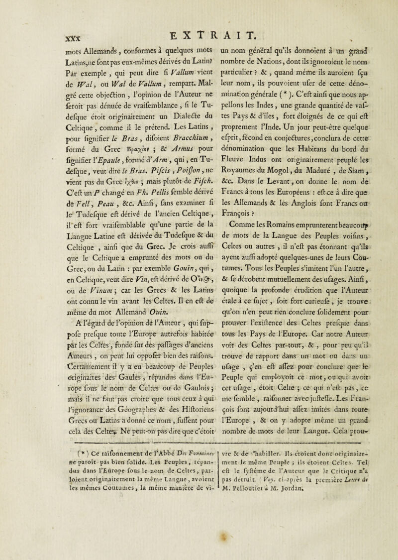 mots Allemands, conformes à quelques mots Latins,ne font pas eux-mêmes dérivés du Latin? Par exemple , qui peut dire f Valium vient de Wal, ou Wal de Valium , rempart. Mal¬ gré cette objeélion , Topinion de l’Auteur ne feroit pas dénuée de vraifemblance , f le Tu- defque étoit originairement un Dialeéle du Celtique , comme il le prétend. Les Latins , pour fgnifier le Bras , difoient Bracchium , formé du Grec Bpaxioy ; & Armus pour lignifier VEpaule, formé à’ Arm , qui, en Tu- defque, veut dire le Bras. Pifcis , Poifjon, ne rient pas du Grec j mais plutôt de Fifch. C’eft un P changé en Eh. Pellis femble dérivé de Fell, Peau , &C. Ainfi, fans examiner fi le Tudefjue eft dérivé de l’ancien Celtique , ireft fort vrailemblable qu’une partie de la Langue Latine efi: dérivée du Tudefque & du Celtique , ainfi que du Grec. Je crois auffi que le Celtique a emprunté des mots ou du Grec, ou du Latin : par exemble Gouin, qui, en Celtique, veut dire Vin,tEt dérivé de ou de Vïnum ; car les Grecs & les Latins ont connu le vin avant les Celtes. Il en eft de même du mot Allemand Ouîn. A l’égard de l’opinion dé l’Auteur , qui fup- pofe prefque toute l’Europe autrefois habitée par les Celtfes, fondé fur des pafîàges d’anciens Auteurs, on peut lui oppofèr bien des raifons. Certaiiïement il y a eu beaucoup de Peuples driginnhes ’des' Gaules^, répandus dans l’Eu- rôpe fous le- nom de Celtes ou de Gaulois j mais- il ne faut ' pas croire que tous ceux à qui > l’ignorance des Géographes & des Hiftoriens Grecs ou Latins a donné ce nom;, fuflênt pour cela des Celteï<. Ne peut-on pas dire que c’étoit ( * ) Ce raifonnement de l’Abbé Des Totitaines ne paroît pas bien folidc. Les Peuples, lépan- dtis dans l’Europe fous le nom de Celtes, par- loient originairement la même Langue, avoient un nom général qu’ils donnoient à un grand nombre de Nations, dont ils ignoroient le nom particulier ? & , quand même ils auroient fçu leur nom, ils pouvoient ufer de cette déno¬ mination générale ( * ). C’eft ainfi que nous ap¬ pelions les Indes , une grande quantité de vaf- tes Pays & d’îles , fort éloignés de ce qui eft proprement finde. Un jour peut-être quelque efprit,fécond en conjeftures,conclura de cette dénomination que les Habitans du bord du Fleuve Indus ont originairement peuplé les Royaumes du Mogol, du Maduré , de Siam , Scc. Dans le Levant, on donne le nom de Francs à tous les Européens : eft-ce à dire que les Allemands & les Ançlois font Francs ou François ? Comme les Romains empruntèrent beaucoifp de mots de la Langue des Peuples voifins , Celtes ou autres , il n’eft pas étonnant qu’ils ayent aulli adopté quelques-unes de leurs Cou¬ tumes. Tous les Peuples s’imitent l’un l’autre, & fe dérobent mutuellement des ufages. Ainfi, quoique la profonde érudition que l’Auteur étale à ce fujet, foit fort curieulê, je trouve qu’on n’en peut rien conclure Iblidement pour prouver l’exiftence des i Celtes prefque dans tous les Pays de l'Europe. Car notre Auteur voit des Celtes par-tout, & , pour peu qu’il trouve de rapport dans un mot ou dans un ufage , ç’en eft aflêz pour conclure que le Peuple qui empk>yoit ce mot, ou qui avoir- cet ulage , étoit Celte ; ce qui n’eft pas, ce me femble , raifonner avec jufteffe. Les Fran¬ çois font aujourd’hui aflèz imités dans toute l’Europe , & on y adopte même un grand nombre de mots de leur Langue. Cela prou-^ vre & de ‘-'habiller. Ils croient donc originaire¬ ment le même Peuple ; ils croient Celtes. Tel eft le fyftême de l’Auteur que le Critique n'a pas détruit ' Poj. ci-apiès la première