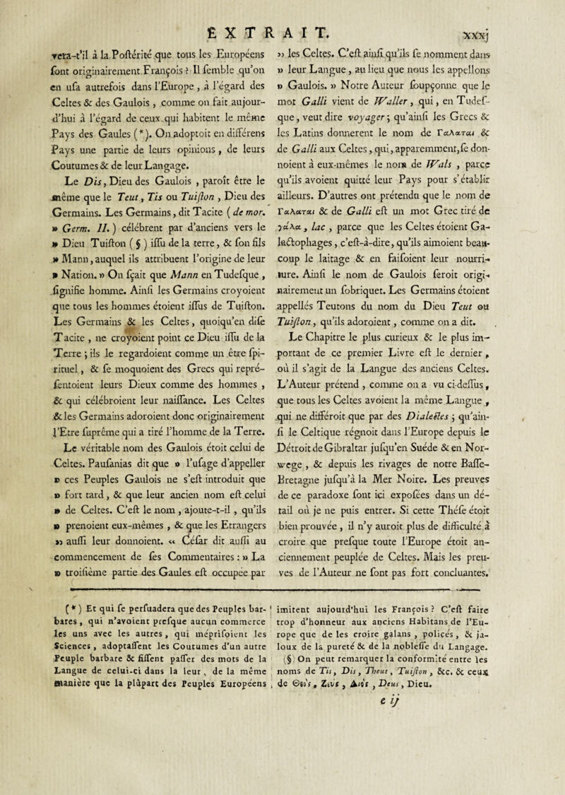 Tcra-t’il à la Poftérite^que tous les Européens übnt originairement François ? Il femble qu’on en ufa autrefois dans l’Europe , à l’égard des Celtes & des Gaulois , comme on fait aujour¬ d’hui à l’égard de ceux, qui habitent le même Pays des Gaules (^). Onadoptoic endifférens Pays une partie de leurs opinions , de leurs Coutumes & de leur Langage. Le Dis, Dieu des Gaulois , paroît être le jnême que le Teut, Tis ou Tuiflon , Dieu des Germains. Les Germains, dit Tacite ( de mor. » Germ. 11. ) célèbrent par d’anciens vers le 4» Dieu Tuifton ( $ ) ilTu de la terre, & fon fils » Mann, auquel ils attribuent l’origine de leur n Nation. » On fçait que Mann en Tudefque , lignifie horanre. Ainfi les Germains croyoient que tous les hommes étoient ififus de Tuifton. Les Germains & les Celtes, quoiqu’en dife T acite , ne croyoient point ce Dieu iflu de la Tcixe *, ils le regardoient comme un être fpi- rituel, & fe moquoient des Grecs qui repré- feiuoient leurs Dieux comme des hommes , & qui célébroient leur naiflance. Les Celtes &les Germains adoroient donc originairement l’Etre fuprême qui a tiré l’homme de la Terre. Le véritable nom des Gaulois étoit celui de Celtes. Paufanias dit que o l’ufage d’appeller B ces Peuples Gaulois ne s’eft introduit que » fort tard, & que leur ancien nom eft celui » de Celtes. C’eft le nom , ajoute-t-il, qu’ils B prenoient eux-mêmes , & que les Etrangers »3 auflî leur donnoient. Célàr dit aufli au commencement de les Commentaires : » La B troifième partie des Gaules eft occupée par XXXJ >3 les Celtes. C’eft aiyiî qu’ils fe nomment daits » leur Langue, au lieu que nous les appelions » Gaulois. 3) Notre Auteur fbupçomie que le mot Gain vient de Waller ^ qui, en Tudef¬ que , veut dire voyager ; qu’ainfi les Grecs & les Latins doimerent le nom de raAotrai & de Gain aux Celtes, qui, apparemment,fe don¬ noient à eux-mêmes le non» de Wals , parce qu’ils avoient quitté leur Pays pour s’établir ailleurs. D’autres ont prétendu que le nom de TaKurxt & de Galll eft un mot Grec tiré de yd\ec y lac , parce que les Celtes étoient Ga- laétophages, c’eft-à-dire, qu’ils aimoient beau¬ coup le laitage & en faifoient leur nourri-, ture. Ainfi le nom de Gaulois feroit origi-. nairemeut un fobriquet. Les Germains étoient appellés Teutons du nom du Dieu Teut ou Tuiflon, qu’ils adoroient, comme on a dit. Le Chapitre le plus curieux & le plus im¬ portant de ce premier Livre eft le dernier , où il s’agit de la Lairgue des anciens Celtes. L’Auteur prétend , comme on a vu ci-defiùs, que tous les Celtes avoient la même Langue , qui ne drfféroit que par des DialeSles j qu’ain¬ fi le Celtique régnoit dans l’Europe depuis le Détroit de Gibraltar julqu’en Suède &en Nor- wege , & depuis les rivages de notre BalTe- Bretagne jufqu’à la Mer Noire. Les preuves de ce paradoxe font ici expolees dans un dé¬ tail où je ne puis entrer. Si cette Thélè étoit bien prouvée , il n’y auroit plus de difficulté a croire que prefque toute l’Europe étoit an- ciemiement peuplée de Celtes. Mais les preu¬ ves de l’Auteur ne font pas fort concluantes. ( * ) Et qui fe perfuadera que des Peuples bar- | bares , qui n’avoienc prefque aucun commerce les uns avec les autres, qui méprifoienc les Sciences, adoptalTcnt les Coutumes d’un autre Peuple barbare 6c filfent palfer des mots de la Langue de celui.ci dans la leur, de la même fiianièie que U plupart des Peuples Européens imitent aujourd’hui les François ? C’eft faire trop d’honneur aux anciens Habitans de l’Eu¬ rope que de les croire galans , police’s, 6i ja¬ loux de la pureté ôc de la noblefie du Langage. (§ , On peut remarquer la conformité entre les noms de Tis, Dis, Theut, Tuiflon , ôcc. 6c CCUS de ©ej'r, Ztvt, A<9f , Deus, Dieu. £ 1/