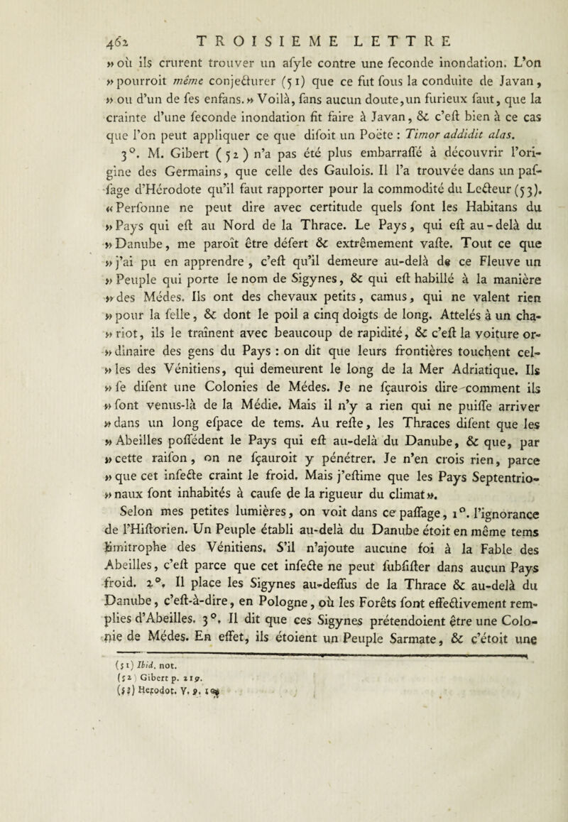 « où ils crurent trouver un afyle contre une fécondé inondation. L’on »pourroit me/we conjefhirer (51) que ce fut fous la conduite de Javan, y> ou d’un de fes enfans. » Voilà, fans aucun doute,un furieux faut, que la crainte d’une fécondé inondation fît faire à Javan, ôc c’eft bien à ce cas que l’on peut appliquer ce que difoit un Poëte : Timor addidit alas. 3 M. Gibert (52) n’a pas été plus embarraffé à découvrir l’ori¬ gine des Germains, que celle des Gaulois. Il l’a trouvée dans un paf- Tage d’Hérodote qu’il faut rapporter pour la commodité du Leéfeur (5:3}, « Perfonne ne peut dire avec certitude quels font les Habitans du »Pays qui efl au Nord de la Thrace. Le Pays, qui eft au-delà du Danube, me paroît être défert & extrêmement vafte. Tout ce que >>j’ai pu en apprendre, c’eft qu’il demeure au-delà de ce Fleuve un » Peuple qui porte le nom de Sigynes, & qui efl habillé à la manière >>des Médes. Ils ont des chevaux petits, camus, qui ne valent rien w pour la felle, & dont le poil a cinq doigts de long. Attelés à un cha- }-»riot, ils le trament avec beaucoup de rapidité, & c’efl la voiture or- » dinaire des gens du Pays : on dit que leurs frontières touchent cel- »les des Vénitiens, qui demeurent le long de la Mer Adriatique. Ils w fe difent une Colonies de Médes. Je ne fçaurois dire ^comment ils wfont venus-là de la Médie. Mais il n’y a rien qui ne puiffe arriver «dans un long efpace de tems. Au refle, les Thraces difent que les «Abeilles poffédent le Pays qui eft au-delà du Danube, & que, par «cette raifon, on ne fçauroit y pénétrer. Je n’en crois rien, parce >) que cet infeéle craint le froid. Mais j’eftime que les Pays Septentrio- « naux font inhabités à caufe de la rigueur du climat ». Selon mes petites lumières, on voit dans ce paffage, 1 °. l’ignorance de l’Hiftorien. Un Peuple établi au-delà du Danube étoit en même tems Hmitrophe des Vénitiens. S’il n’ajoute aucune foi à la Fable des Abeilles, c’ell parce que cet infeéle ne peut fubfifler dans aucun Pays froid. Il place les Sigynes au-deffus de la Thrace & au-delà du Danube, c’eft-a-dire, en Pologne, où les Forêts font effedivement rem¬ plies d’Abeilles. 3 Il dit que ces Sigynes prétendoient être une Colo¬ nie de Mçdes. En effet, ils étoient un Peuple Sarmate, & c’étoit une (si) Ibid. not. (s 2- Gibert p. ttst. (iî) Hcfodot. Y. ».