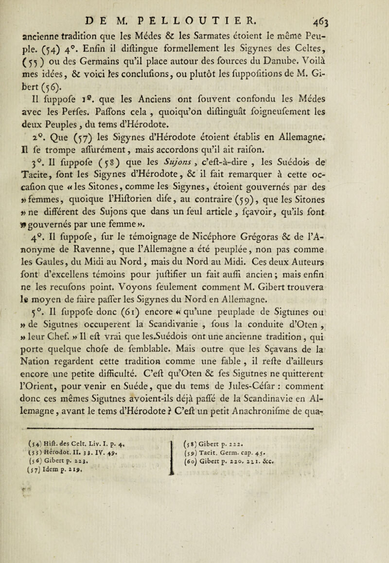 ancienne tradition que les Médes & les Sarmates étoient le même Peu¬ ple. (54) 4^. Enfin il diftingue formellement les Sigynes des Celtes, ( 55 ) ou des Germains qu’il place autour des fources du Danube. Voilà mes idées, & voici les conclufions, ou plutôt les fuppofitions de M, Gi- bert (56). Il fuppofe 1^. que les Anciens ont fouvent confondu les Médes avec les Petfes. PafTons cela , quoiqu’on diflinguât foigneufement les deux Peuples, du tems d’Hérodote. 2^. Que (57) les Sigynes d’Hérodote étoient établis en Allemagne.’ Il fe trompe affurément, mais accordons qu’il ait raifon. 3^. Il fuppofe (58) que les Sujons ^ c’efl-à-dire , les Suédois de' Tacite, font les Sigynes d’Hérodote, & il fait remarquer à cette oc- cafion que « les Sitones, comme les Sigynes, étoient gouvernés par des » femmes, quoique l’Hiflorien dife, au contraire (59), que les Sitones »ne différent des Sujons que dans un feul article, fçavoir, qu’ils font » gouvernés par une femme ». 4®. Il fuppofe, fur le témoignage de Nicéphore Grégoras & de l’A¬ nonyme de Ravenne, que l’Allemagne a été peuplée, non pas comme les Gaules, du Midi au Nord, mais du Nord au Midi. Ces deux Auteurs font d’excellens témoins pour juflifîer un fait aufîi ancien ; mais enfin ne les recufons point. Voyons feulement comment M. Gibert trouvera le moyen de faire pafî'er les Sigynes du Nord en Allemagne. 5°. Il fuppofe donc (61) encore « qu’une peuplade de Sigtunes ou » de Sigutnes occupèrent la Scandivanie , fous la conduite d’Oten , » leur Chef. » Il eft vrai que les.Suédois ont une ancienne tradition, qui porte quelque chofe de femblable. Mais outre que les Sçavans de la Nation regardent cette tradition comme une fable , il reffe d’ailleurs encore une petite difficulté. C’efl qu’Oten ôc fes Sigutnes ne quittèrent l’Orient, pour venir en Suède, que du tems de Jules-Céfar : comment donc ces mêmes Sigutnes avoient-ils déjà paffé de la Scandinavie en Al¬ lemagne , avant le tems d’Hérodote ? C’efl un petit Anachronifme de qua- (54) Hift. des Celt. Liv. I. p. 4, ( S S ) Hêrodot. II. 33. lY. 4p. (56} Gxbert p. 223. (s 7) Idem p. ii9. (5 8) Gibert p. 222. (59) Tacit. Germ. cap. 45. (6oj Gibert p. 220. zti - &c.