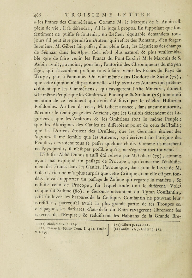 >•> les Francs des Cimmériens. » Comme M. le Marquis de S. Aubin eR plein de vie , il Te défendra , s’il le juge à propos. En fuppofant que fon fentiment ne piiifTe fe foutenir, un Lefteur équitable demandera tou¬ jours s’il peut être permis à un Auteur qui réfute des Romans, d’en forger lui-même. M. Gibert fait palTer, d’un plein faut, les Liguriens des champs de Sehnaar dans les Alpes. Cela eR-il plus naturel plus vraifembla- ble que de faire venir les Francs du Pont-Euxin? M. le Marquis de S. Aubin avoit, au moins, pour lui, l’autorité des Chroniqueurs du moyen âge, qui s’accordent prefque tous à faire venir les Francs du Pays de Troye , par la Pannonie. On voit même dans Diodore de Sicile (77) , que cette opinion n’eR pas nouvelle. « Il y avoit des Auteurs qui préten- ♦> doient que les Cimmériens , qui ravagèrent PAfie Mineure, étoient >Ge même Peuple que les Cimbres. >• Plutarque Sc Strabon (78) font aulîi mention de ce fentiment qui avoit été fuivi par le célébré Hiftorien Pofidonius. Au lieu de cela, M. Gibert avance , fans aucune autorité, ôc contre le témoignage des Anciens, que les Gaulois defcendent des Li¬ guriens ; que les Ambrons & les Ombriens font le même Peuple ; que les Aborigines des Gaules ne ditféroient point de ceux de l’Italie ; que les Doriens étoient des Druides ; que les Germains étoient des Sigynes. Il me femble que les Auteurs, qui écrivent fur l’origine des Peuples, devroient tous fe paffer quelque chofe. Comme ils marchent en Pays perdu, il n’eR pas pofîible qu’ils ne s’égarent fort fouvent. L illuftre Abbé Dubos a aufîi été relevé par M. Gibert (79) , comme ayant mal expliqué un paffage de Procope , qui concerne l’établiffe- ment des Francs dans les Gaules. J’avoue que, dans tout le Livre de M, Gibert, rien ne m’a plus furpris que cette Critique, tant elle eR peu fon¬ dée. Je vais rapporter un paffage de Zofime qui regarde la matière , & enfuite celui de Procope , fur lequel roule tout le différent. Voici ce que dit Zofime (80) : a Geronce mécontent du Tyran Conftantin , fit foulever les Barbares de la Celtique. Conffantin ne pouvant leur » réfifter , parcequ il avoit la plus grande partie de fes Troupes en. >) Efpagne, les Barbares d’au-delà du Rhin ravagèrent librement les «terres de 1 Empire, & reduifirent les Habitans de la Grande Bre- .,7 7j Diod. Sic. V. p. 214. » (79) Gibert p. 24*-315. ;'7S) Plutarch. Mario Tom. I. 411. Strabo | (80)zofim. YI. j. Gibertp. 32j. VII. 253. )