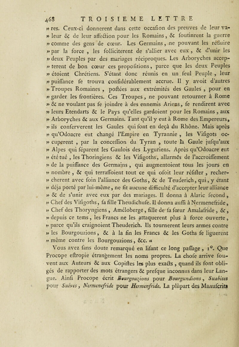 » res. Ceux-ci donnèrent dans cette occafion des preuves de leur va- » leur & de leur afFedion pour les Romains, & foutinrent la guerre » comme des gens de cœur. Les Germains, ne pouvant les réduire » par la force , les folliciterent de s’allier avec eux , & d’unir les » deux Peuples par des mariages réciproques. Les Arboryches accep- » terent de bon cœur ces proportions, parce que les deux Peuples » étoient Chrétiens. S’étant donc réunis en un,feul Peuple, leur » puiffance fe trouva confidérablement accrue. Il y avoit d’autres » Troupes Romaines , poRées aux extrémités des Gaules , pour en » garder les frontières. Ces Troupes, ne pouvant retourner à Rome » &C ne voulant pas fe joindre à des ennemis Ariens, fe rendirent avec » leurs Etendarts & le Pays qu’elles gardoient pour les Romains , aux » Arboryches & aux Germains. Tant qu’il y eut à Rome des Empereurs, » ils conferverent les Gaules qui font en deçà du Rhône. Mais après » qu’Odoacre eut changé l’Empire en Tyrannie , les Viligots oc- » cuperent , par la concelîîon du Tyran , toute îa Gaule jufqu’aux » Alpes qui féparent les Gaulois des Lyguriens. Après qu’Odoacre eut » été tué , les Thoringiens & les Vifigoths, allarmés de l’accroilfement » de la puiffance des Germains , qui augmentoient tous les jours en )> nombre , & qui terraffoient tout ce qui ofoit leur réfiRer , recher- » cherent avec foin l’alliance des Goths, & de Teiiderich, qui, y étant » déjà porté par lui-même, ne fît aucune difficulté d’accepter leur alliance » & de s’unir avec eux par des mariages. Il donna à Alaric fécond, » Chef des Vifigoths, fa fille Theudichufe. Il donna auffi à Nermenefride, » Chef des Thoryngiens , Améloberge , fille de- fa fœur Amalafride , &, » depuis ce tems, les Francs ne les attaquèrent plus à force ouverte, » parce qu’ils cralgnoient Theuderich. Ils tournèrent leurs armes contre » les Bourgouzions, & à la fin les Francs & les Goths fe liguèrent » même contre les Bourgouzions, &c. « Vous avez fans doute remarqué en lifant ce long paffage , i®. Que Procope efiropie étrangement les noms propres. La chofe arrive fou- vent aux Auteurs & aux Copiftes les plus exaéls , quand ils font obli¬ gés de rapporter des mots étrangers & prefque inconnus dans leur Lan¬ gue. Ainfi Procope écrit ÉQur^ou-^ons pour Bourgundions, Suahites pour Suives, Nermenefride pour Hermenfride, La plupart des Manuferit*