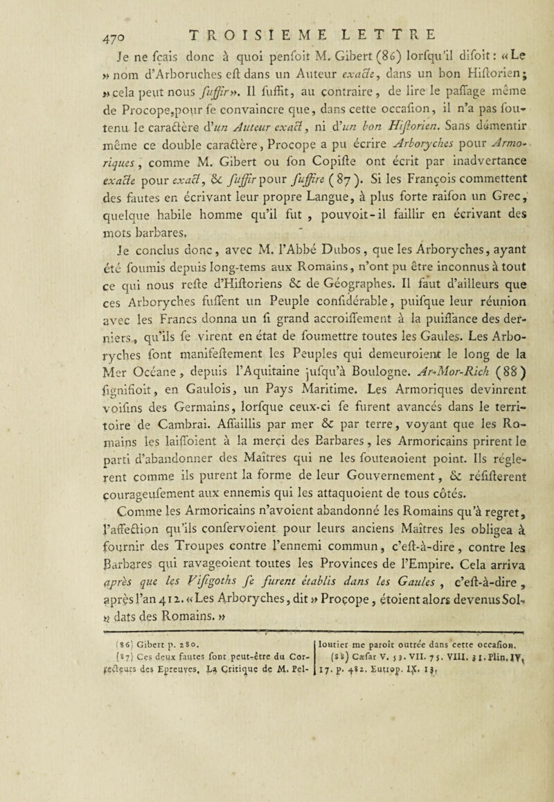 Je ne fcais donc à quoi penfoit M. Gibert(8(3) lorlqii’il difoit : «Le » nom d’Arboruches efi: dans un Auteur exaBc^ dans un bon Hifcorien; » cela peut nous fuffir». Il liiffit, au contraire, de lire le paffage même de Procope,pour le convaincre que, dans cette occafion, il n’a pas fou- tenu le caractère d’«/z Auteur cxaB, ni B^un bon Jiijlorien, Sans démentir même ce double caraêlère, Procope a pu écrire Arboryches pour Armo'^ riques, comme M. Gibert ou fon Copifte ont écrit par inadvertance exacte pour hc yi/^rpour Suffire Si les François commettent des fautes en écrivant leur propre Langue, à plus forte raifon un Grec, quelque habile homme qu’il fut , pouvoit-il faillir en écrivant des mots barbares. Je conclus donc, avec M. l’Abbé Dubos, que les Arboryches, ayant été fournis depuis long-tems aux Romains, n’ont pu être inconnus à tout ce qui nous refte d’Hifloriens & de Géographes. Il faut d’ailleurs que ces Arboryches fiifTent un Peuple confidérable, puifque leur réunion avec les Francs donna un fi grand accroiffement à la puifîance des der¬ niers, qu’ils fe virent en état de foumettre toutes les Gaules. Les Arbo¬ ryches font manifeflement les Peuples qui demeuroient le long de la Mer Océane , depuis rAquitaine jufqu’à Boulogne. Ar^Mor-Rich (88) fignihoit, en Gaulois, un Pays Maritime. Les Armoriques devinrent voifins des Germains, lorfque ceux-ci fe furent avancés dans le terri¬ toire de Cambrai. Aflaillis par mer & par terre, voyant que les Ro¬ mains les laiffoient à la merci des Barbares , les Armoricains prirent le parti d’abandonner des Maîtres qui ne les foutenoient point. Ils réglè¬ rent comme ils purent la forme de leur Gouvernement, & réfiflerent çourageufement aux ennemis qui les attaquoient de tous côtés. Comme les Armoricains n’avoient abandonné les Romains qu’à regret, l’atFeûion qu’ils confervoient pour leurs anciens Maîtres les obligea à fournir des Troupes contre l’ennemi commun, c’efl-à-dire, contre les Barbares qui ravageoient toutes les Provinces de l’Empire. Cela arriva (ipr^s que les Vljigoths fe furent établis dans les Gaules , c’efl-à-dire , après l’an 4 II. «Les Arboryches, dit }> Proçope, étoient alors devenus Sol- « dats des Romains. » (8 6) Gibert p. 280. (87) Ces deux fautes font peut-être du Cor- frçêVçurs des Epreuves, La Critique de M. Pel- loutier me paroît outre'e dans cette occafloH. (8 8) Cxfar V. 5 3. VII. 7 s. VIU. j :. Plin, IV^ 17. p. 482. Eutrop. I^.