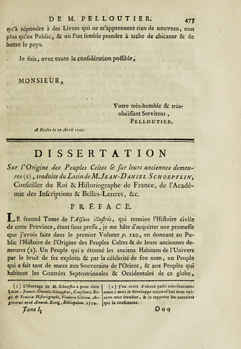 qu’à répondre à des Livres qui ne m’apprennent rien de nouveau, non plus qu’au Public, 6c où l’on femble prendre à tache de chicaner & de battre le pays. Je fuis, avec toute la confidératlon poflible,^ MONSIEUR, Votre très-humble Sc très- obéilTant Serviteur, Pelloutier. A Berlin, le t? Avril 174?. DISSERTATION Sur r Origine des Peuples Celtes & fur leurs anciennes demeu^ res{i) y traduite duLaiindeM» Jean-Daniel SchoepeliNj Confeiller du Roi 2c Hiftoriographe de France, de TAcadé- • mie des Infcriptions 2c Belles-Lettres, 2cc. PRÉFACE. Le fécond Tome de VJlface illufrky qui termine l’Hifloire civile de cette Province, étant fous prefîe, je me hâte d’acquitter une promeffe que j’avois faite dans le premier Volume p. 120, en donnant au Pu¬ blic l’Hiftoire de l’Origine des Peuples Celtes & de leurs anciennes de¬ meures (2). Un Peuple qui a étonné les anciens Habitans de l’Univers par le bruit de fes exploits 2c par la célébrité de fon nom, un Peuple qui a fait tant de maux aux Souverains de l’Orient, & aux Peuples qui habitent les Contrées Septentrionales & Occidentales de çe globe. ( I ) L’Ouvrage de M. Schoepflin a pour titre LRtin : Joannis-Danitlis Schoepjliiti . Conjiliarii Re¬ lit & Francis Hifloriographi, Vin4ieU Celtie*. Ar~ lentortti »pud ^mand, Kanil, BihlioftUm, 1754. Tomç /j ( 2 ) J’en avots d’abord parle très-fuccinte- ment 3 mais je développe aujourd’hui mon opi¬ nion avec etendue, & je rapporte les autotitée qui U confirment. O O O