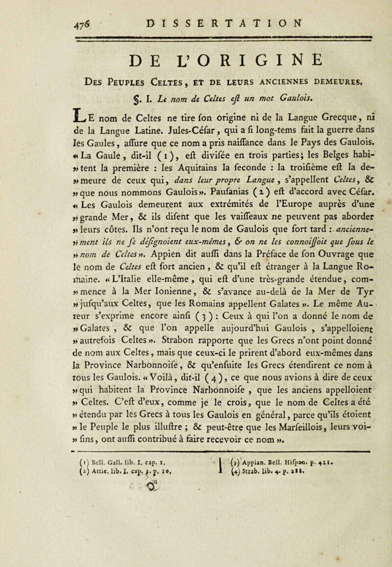 DE L’ORIGINE Des Peuples Celtes , et de leurs anciennes demeures, I, Le nom de Celtes ejl un mot Gaulois, L E nom de Celtes ne tire fon origine ni de la Langue Grecque, ni de la Langue Latine. Jules-Céfar, qui a fi long-tems fait la guerre dans les Gaules, alTure que ce nom a pris naiffance dans le Pays des Gaulois. « La Gaule , dit-il ( i ), eft divifée en trois parties ; les Belges habi- »tent la première : les Aquitains la fécondé : la trolfième efî la de- » meure de ceux qui, dans leur propre Langue^ s’appellent Celtes y & w que nous nommons Gaulois >f. Paufanias ( 2 ) eft d’accord avec Céfar. Les Gaulois demeurent aux extrémités de l’Europe auprès d’une grande Mer, & ils difent que les vaifleaux ne peuvent pas aborder » leurs côtes. Ils n’ont reçu le nom de Gaulois que fort tard '.-ancienne-^ ment ils ne fe déjîgnoient eux-mêmes y & on ne les connoijjhit que fous U » nom de Celtes ». Appien dit auffi dans la Préface de fon Ouvrage que le nom de Celtes eft fort ancien, & qu’il eft étranger à la Langue Ro¬ maine. «L’Italie elle-même, qui eft d’une très-grande étendue, com- » mence à la Mer Ionienne, & s’avance au-delà de la Mer de Tyr »jufqu’aux Celtes, que les Romains appellent Galates ». Le même Au-) leur s’exprime encore ainft ( 3 ) : Ceux à qui l’on a donné le nom de » Galates , & que l’on appelle aujourd’hui Gaulois , s’appelloient » autrefois Celtes ». Strabon rapporte que les Grecs n’ont point donné de nom aux Celtes, mais que ceux-ci le prirent d’abord eux-mêmes dans la Province Narbonnoife, & qu’enfuite les Grecs étendirent ce nom à tous les Gaulois. «Voilà, dit-il ( 4 ), ce que nous avions à dire de ceux »qui habitent la Province Narbonnoife , que les anciens appelloient M Celtes. C’eft d’eux, comme je le crois, que le nom de Celtes a été » étendu par les Grecs à tous les Gaulois en général, parce qu’ils étoient » le Peuple le plus illuftre ; & peut-être que les Marfeillois, leurs voi- » fins, ont aufti contribué à faire recevoir ce nom ». P» — ■ — . . ■ ■!. M ■■ I——— (1) Bell. Gall. lib. I. cap. i. d! 1(3) Appian. Bell. Hilp»n. £.411.