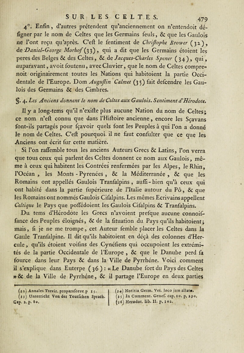 4'’. Enfin, d’autres prétendent qu’anciennement on n’entendoit dé- figner par le nom de Celtes que les Germains feuls, & que les Gaulois ne l’ont reçu qu’après. C’eR le fentiment de Chrijiophe Brower (32), Aq'Daniel-George Morhof , qui a dit que les Germains étoient les peres des Belges & des Celtes, & de Jacques-Charles Spener ( 34 ) , qui, auparavant, avoit foutenu, avecCluvier, que le nom de Celtes compre- noit originairement toutes les Nations qui habitoient la partie Occi¬ dentale de l’Europe. Dom Augujlin Calmet (35) fait defcendre les Gau¬ lois des Germains & des Cimbres. 4, Les Anciens donnent le nom de Celtes aux Gaulois. Sentiment dlHérodote, Il y a long-tems qu’il n’exifte plus aucune Nation du nom de Celtes; ce nom n’eft connu que dans THiftoire ancienne, encore les Sçavans font-ils partagés pour fçavoir quels font les Peuples à qui l’on a donné le nom de Celtes. C’eR pourquoi, il ne faut confulter que ce que les Anciens ont écrit fur cette matière. ; Si l’on ralTemble tous les anciens Auteurs Grecs & Latins, l’on verra que tous ceux qui parlent des Celtes donnent ce nom aux Gaulois, mê¬ me à ceux qui habitent les Contrées renfermées par les Alpes, le Rbin, l’Océan , les Monts - Pyrénées , & la Méditerranée , Sc que les Romains ont appellés Gaulois Tranfalpins , aufli-bien qu’à ceux qui ont habité dans la partie fupérieure de l’Italie autour du Pô, & que les Romains ont nommés Gaulois Cifalpins. Les mêmes Ecrivains appellent Celtique le Pays que poffédoient les (Gaulois Cifalpins & Tranfalpins. Du tems d’Hérodote les Grecs n’avoient prefque aucune connoif- fance des Peuples éloignés, & de la fituation du Pays qu’ils habitoient; mais, Il je ne me trompe, cet Auteur femble placer les Celtes dans la Gaule Tranfalpine. Il dit qu’ils habitoient en déçà des colonnes d’Her- cule, qu’ils étoient voifins des Cynéfiens qui occupoient les extrémi¬ tés de la partie Occidentale de l’Europe , & que le Danube perd fa fource dans leur Pays & dans la Ville de Pyrrhéne. Voici comment il s’explique dans Euterpe ( 36 ) : « Le Danube fort du Pays des Celtes » & de la Ville de Pyrrhéne, & il partage l’Europe en deux parties (3 2) Annales Trevir. proparafceve p I j. (33) Unterricht Von dcr Tcutfchen Sprach. Gàp< Z.P* (34) Notitia Germ. Vet. loco jam allat*. (35) In Comntent. Gcnef. cap. lo. p. ajo, (35) Herodot. lib. II. p, loz.