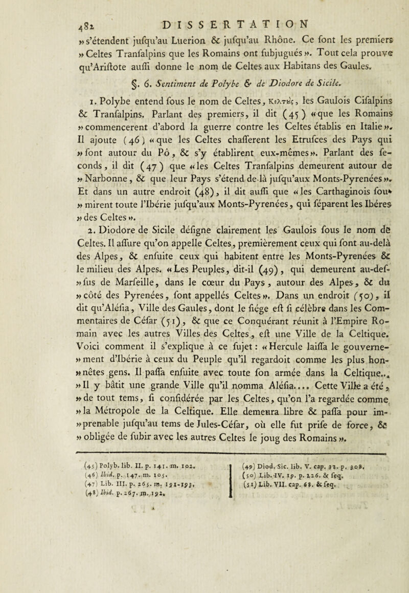 » s’étendent jufqu’au Liierion & Jufqu’au Rhône. Ce font les premiers » Celtes Tranfalpins que les Romains ont fubjugués». Tout cela prouve qu’Ariftote aulTi donne le noni de Celtes aux Habitans des Gaules, §. 6. Sentiment de Polybe & de Diodore de Sicile. 1. Polybe entend fous le nom de Celtes^ les Gaulois Cifalpms & Tranfalpins. Parlant des premiers, il dit (45) «que les Romains » commencèrent d’abord la guerre contre les Celtes établis en Italie w# Il ajoute ( 46 ) « que les Celtes chafferent les Etrufees des Pays qui » font autour du Pô, & s’y établirent eux-mêmes ». Parlant des fé¬ conds, il dit (47) que «les Celtes Tranfalpins demeurent autour de » Narbonne , & que leur Pays s’étend de là jufqu’aux Monts-Pyrenées »» Et dans un autre endroit (48), il dit auiîi que « les Carthaginois fou^ » mirent toute l’Ibérie jufqu’aux Monts-Pyrenées, qui féparent les Ibères » des Celtes ». 2. Diodore de Sicile déhgne clairement les Gaulois fous le nom de Celtes. Il affure qu’on appelle Celtes, premièrement ceux qui font au-delà des Alpes, & enfuite ceux qui habitent entre les Monts-Pyrenées & le milieu des Alpes. « Les Peuples, dit-il (49) , qui demeurent au-def- »fus de Marfeille, dans le cœur du Pays, autour des Alpes, & du »côté des Pyrénées, font appellés Celtes». Dans un endroit ('50), il dit qu’Aléfia, Ville des Gaules, dont le fiége eft fi célèbre dans les Com¬ mentaires de Céfar (51), & que ce Conquérant réunit à l’Empire Ro¬ main avec les autres Villes des Celtes., efl une Ville de la Celtique. Voici comment il s’explique à ce fujet : «Hercule lailfa le gouveme- » ment d’Ibérie à ceux du Peuple qu’il regardoit comme les plus hon- »nêtes gens. Il palTa enfuite avec toute fon armée dans la Celtique... »I1 y bâtit une grande Ville qu’il nomma Aléfia.... Cette Ville a été , »de tout tems, fi confidérée par les Celtes, qu’on l’a regardée comme, »la Métropole de la Celtique. Elle demeura libre & paffa pour im- » prenable jufqu’au tems de Jules-Céfar, où elle fut prife de force, & » obligée de fubir avec les autres Celtes le joug des Romains ». (45) Polyb. lib. II, p. 141. m. 102. (46) Ibid. p. 147.111. 105. (47) Lib, ni. p. 265. ni. lai’lÿSf (48) Ibid. p. 267. in./i52. (49) Diod. Sic. lib. V. cap. 32. p. 308. (50) Lib.-IV. ip. p. 126. & feq, (si) Lib. VU. cap. 68. &feq.