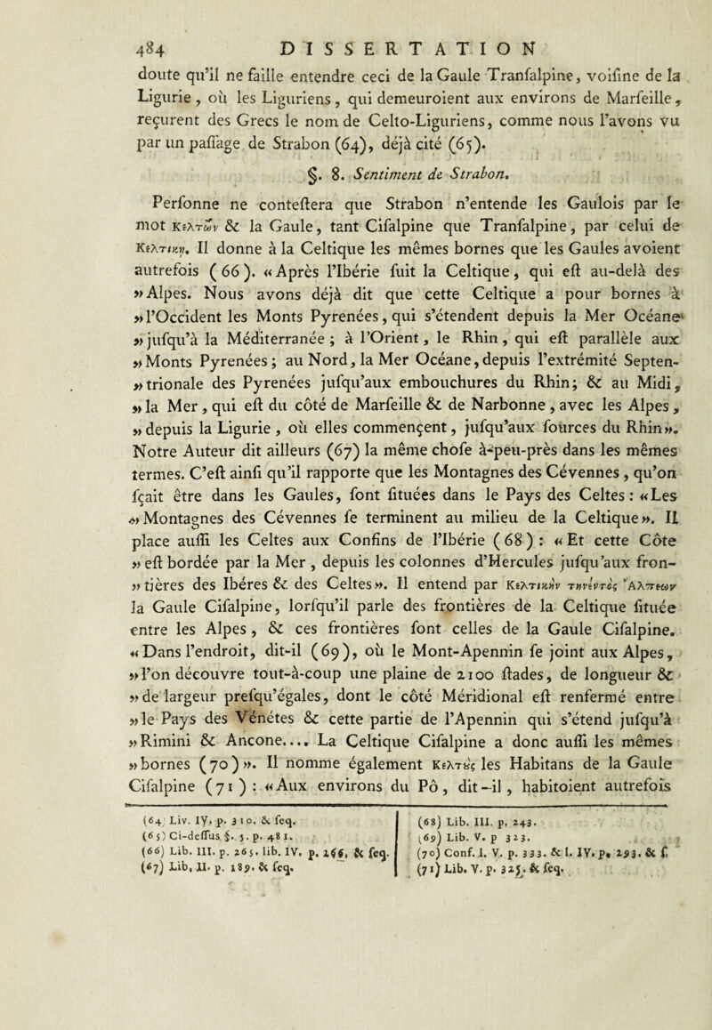 doute qu’il ne faille entendre ceci de la Gaule Tranfalpine, voifine de la Ligurie , où les Liguriens, qui demeuroient aux environs de Marfeille , reçurent des Grecs le nom de Celto-Liguriens, comme nous l’avons vu par un paffage de Strabon(64), déjà cité (65). 8. Sentiment de Strabon. Perfonne ne conteftera que Strabon n’entende les Gaulois par le mot KeATtov & la Gaule, tant Cifalpine que Tranfalpine, par celui de KfAT/«». Il donne à la Celtique les mêmes bornes que les Gaules a voient autrefois (66). «Après l’Ibérie fuit la Celtique, qui eft au-delà des » Alpes. Nous avons déjà dit que cette Celtique a pour bornes à » l’Occident les Monts Pyrénées, qui s’étendent depuis la Mer Océano' »jufqu’à la Méditerranée; à l’Orient, le Rhin, qui eft parallèle aux » Monts Pyrénées; au Nord, la Mer Océane, depuis l’extrémité Septen- »trionale des Pyrénées jufqu’aux embouchures du Rhin; & au Midi, w la Mer, qui eft du côté de Marfeille & de Narbonne, avec les Alpes , Mdepuis la Ligurie, où elles commençent, jufqu’aux-foiirces du Rhin», Notre Auteur dit ailleurs (67) la même chofe à*peu-près dans les mêmes termes. C’eft ainfi qu’il rapporte que les Montagnes des Cévennes , qu’on fçait être dans les Gaules, font fituées dans le Pays des Celtes: «Les .»>Montagnes des Cévennes fe terminent au milieu de la Celtique». U place aufti les Celtes aux Confins de l’Ibérie ( 68 ) : « Et cette Côte »eft bordée par la Mer , depuis les colonnes d’Hercules jufqu’aux fron- »tières des Ibères & des Celtes». Il entend par T^reVreç'aattkov' la Gaule Cifalpine, lorfqu’il parle des frontières de la- Celtique fituée entre les Alpes , & ces frontières font celles de la Gaule Cifalpine, « Dans l’endroit, dit-il (69), où le Mont-Apennin fe joint aux Alpes, vl’on découvre tout-à-coup une plaine de 2100 ftades, de longueur & » de largeur prefqu’égales, dont le côté Méridional eft renfermé entre »]e Pays des Vénétes & cette partie de l’Apennin qui s’étend jufqu’à »Rimini & Ancône.... La Celtique Cifalpine a donc aufli les mêmes » bornes (70)». Il nomme également KêAryç les Habitans de la Gaule Cifalpine (71): « Aux environs du Pô, dit -il , habitoient autrefois (64; Liv. ly, p. 3 Ip. ôc feq. (6 s) Ci-deffus J. p. 48 I. ^ (66) Lib. III. p. î65. lib, IV. p. Si feg|. (68) Lib. III. p. 243. (6s) Lib. V. p 323. ^ (70) Conf. 1. V. p. 3 3 3- & I. IV. p. 1^3. & f