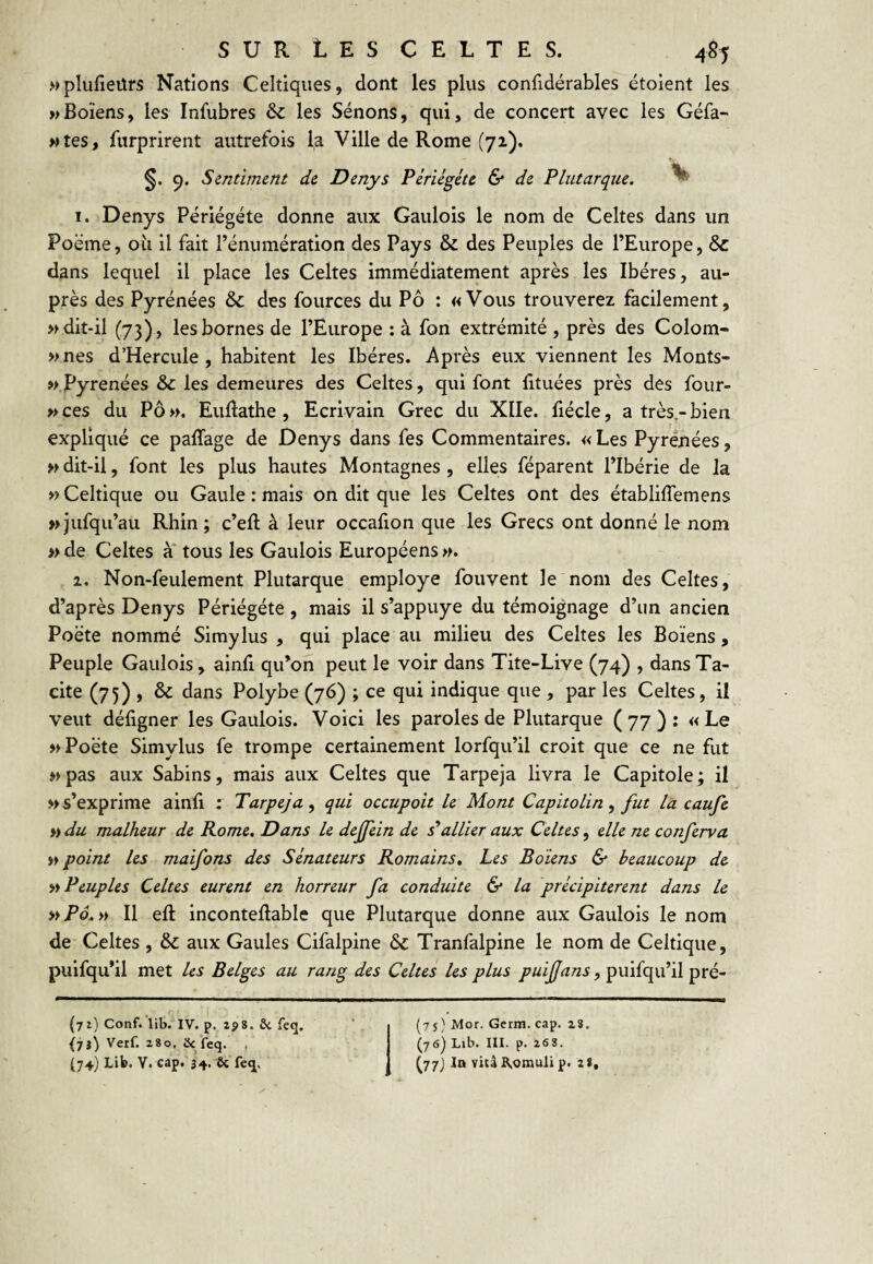 wplufieürs Nations Celtiques, dont les plus confidérables ëtoient les wBoïens, les Infubres &C les Sénons, qui, de concert avec les Géfa- wtes, furprirent autrefois la Ville de Rome (71). Sentiment de Denys Pêriégéte & de Plutarque. ^ 1. Denys Périégéte donne aux Gaulois le nom de Celtes dans un Poëme, oïl il fait Ténumératlon des Pays & des Peuples de l’Europe, & dans lequel il place les Celtes immédiatement après les Ibères, au¬ près des Pyrénées & des fources du Pô : «Vous trouverez facilement, » dit-il (73) , les bornes de l’Europe : à fon extrémité , près des Colom- »nes d’Hercule , habitent les Ibères. Après eux viennent les Monts- w.Pyrenées & les demeures des Celtes, qui font lituées près des four- »ces du Pô». EuEathe, Ecrivain Grec du Xlle. fiécle, a très,-bien expliqué ce paffage de Denys dans fes Commentaires. « Les Pyrénées, » dit-il, font les plus hautes Montagnes , elles féparent l’Ibérie de la » Celtique ou Gaule : mais on dit que les Celtes ont des établiflemens »jufqu’au Rhin; c’eft à leur occafion que les Grecs ont donné le nom » de Celtes à* tous les Gaulois Européens ». 1, Non-feulement Plutarque employé fouvent le nom des Celtes, d’après Denys Périégéte , mais il s’appuye du témoignage d’un ancien Poète nommé Simylus , qui place au milieu des Celtes les Boïens , Peuple Gaulois, ainfi qu’on peut le voir dans Tite-Live (74) , dans Ta¬ cite (75) , & dans Polybe (76) ; ce qui indique que , par les Celtes, il veut défigner les Gaulois. Voici les paroles de Plutarque (77): «Le » Poète Simylus fe trompe certainement lorfqu’il croit que ce ne fut » pas aux Sabins, mais aux Celtes que Tarpeja livra le Capitole ; il » s’exprime ainû : Tarpeja^ qui occupait le Mont Capitolin ^ fut la caufe ^idu malheur de Rome. Dans le deffein de s’allier aux Celtes^ elle ne conferva » point les maifons des Sénateurs Romains. Les Boïens & beaucoup de Peuples Celtes eurent en horreur fa conduite & la précipitèrent dans le >iPô.ii II eft inconteflable que Plutarque donne aux Gaulois le nom de Celtes , & aux Gaules Cifalpine & Tranfalpine le nom de Celtique, puifqu’il met les Belges au rang des Celtes les plus puiffans, puifqu’il pré- (7r) Conf. lib. IV. p. ZÿS. ôc feg, iii) Verf. 280, iJc feq. , (74) Lib. V. cap. 34. ôc fc^, (75) Mor. Germ. cap. 28. (76) Lib. III. p. 268. (77) In vità R.oinuli p. 2»,