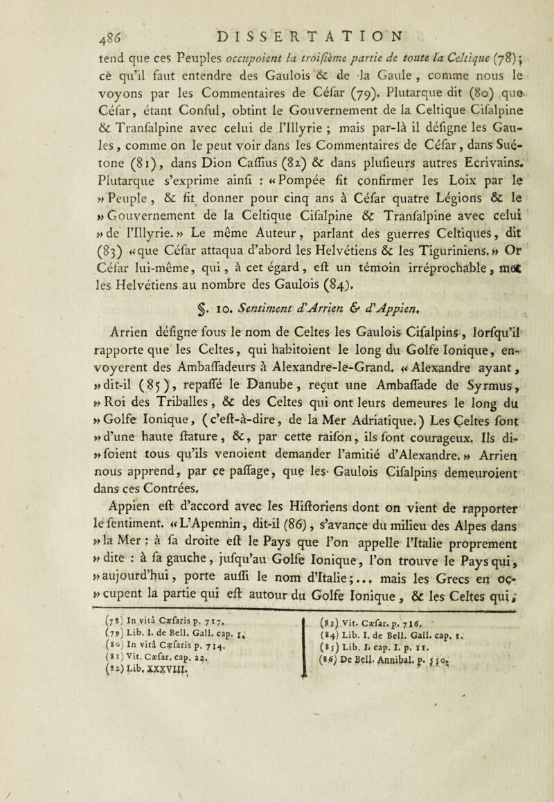 tend que ces Peuples occnpoient la troifîemc partie de toute la Celtique (78) j ce qu’il faut entendre des Gaulois & de -la Gaule , comme nous le voyons par les Commentaires de Céfar (79)» Plutarque dit (80) que- Céfar, étant Conful, obtint le Gouvernement de la Celtique Cifalpine & Tranfalpine avec celui de l’Illyrie ; mais par-là il défigne les Gau¬ les , comme on le peut voir dans les Commentaires de Céfar, dans Sué¬ tone (81), dans Dion Caflliis (8z) & dans plufieurs autres Ecrivains.’ Plutarque s’exprime ainfi : « Pompée fit confirmer les Loix par le » Peuple , & fit donner pour cinq ans à Céfar quatre Légions & le » Gouvernement de la Celtique Cifalpine & Tranfalpine avec celui M de rillyrie. » Le même Auteur, parlant des guerres Celtiques, dît (83) «que Céfar attaqua d’abord les Helvétiens & les Tiguriniens.» Or Céfar lui-même, qui, à cet égard, efi: un témoin irréprocbable, mot les Helvétiens au nombre des Gaulois (84), §. 10. Sentiment d'Arrien & d'Appien, Arrien défigne fous le nom de Celtes les Gaulois Cifalpins , lorfqu’il rapporte que les Celtes, qui habitoient le long du Golfe Ionique, en¬ voyèrent des Ambafiadeurs à Alexandre-le-Grand. << Alexandre ayant, » dit-il (85), repaffé le Danube, reçut une Ambaffade de Syrmiis, (^> Roi des Triballes, & des Celtes qui ont leurs demeures le long du » Golfe Ionique, ( c’eft-à-dire, de la Mer Adriatique. ) Les Çeltes font »> d’une haute ftature, &, par cette raifon, ils font courageux. Ils di- »foient tous qu’ils venoient demander l’amitié d’Alexandre.» Arrien nous apprend, par ce paffage, que les* Gaulois Cifalpins demeuroient dans ces Contrées, Appien efi: d’accord avec les Hifioriens dont on vient de rapporter le fentiment. «L’Apennin, dit-il (86), s’avance du milieu des Alpes dans » la Mer ; a fa droite eft le Pays que l’on appelle l’Italie proprement » dite : a fa gauche, jufqu’au Golfe Ionique, l’on trouve le Pays qui, »aujourdhui, porte aufli le nom d’Italie;.., mais les Grecs en oç- »cupent la partie qui efi autour du Golfe Ionique , & les Celtes qui; (7S) In vità Cæfaris p. 717, C79) Lib. 1. de Bell. Gall. cap. i; (ïo) In vità Cçfaris p. 714, (81) Vit. Cxfar. cap, 22, (8 2)Lib.XXXYIII. * • } (?3) Vit. Cæfar. p. 715, (84) Lib. I. de Bell. Gall. cap, i. (85) Lib, I» cap. I. p. II. (S 6) De BcU. Annibal, p. ;