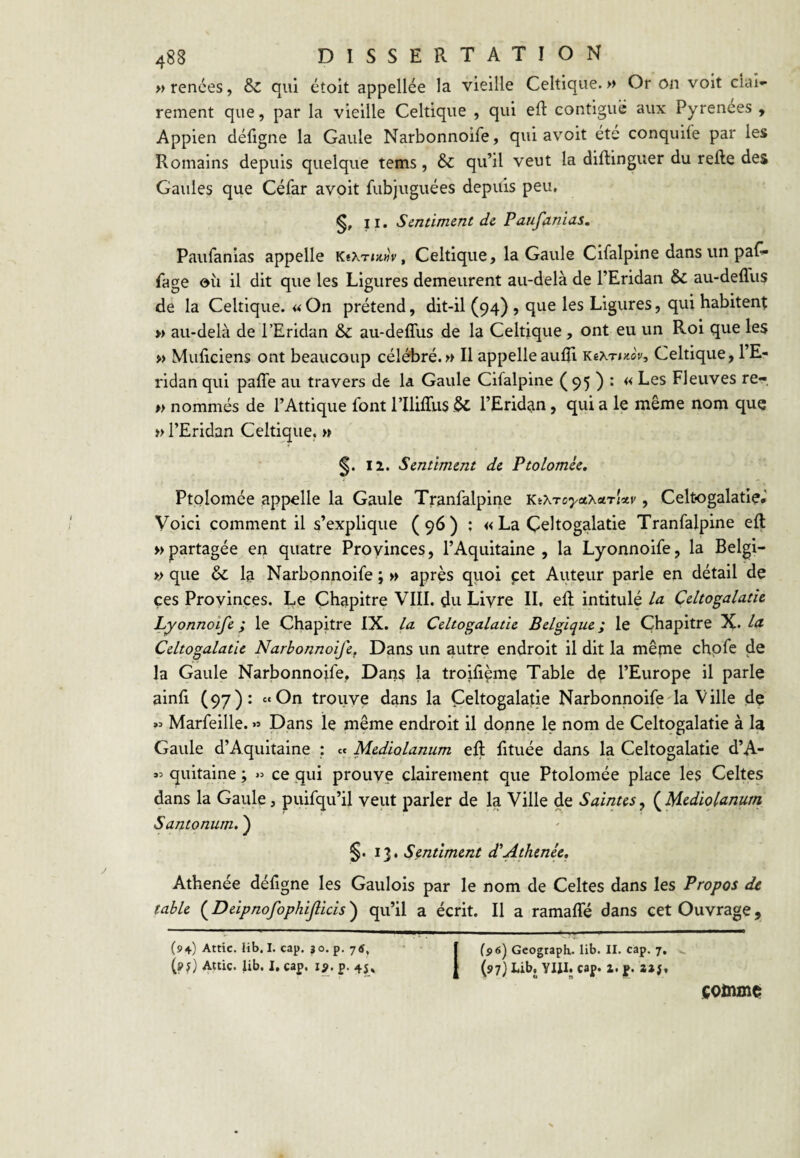 M renées, & qui étoit appellée la vieille Celtique.» Or on voit cîai«* rement que, par la vieille Celtique , qui eR contiguë aux Pyrenees y Appien défigne la Gaule Narbonnoife, qui a voit été conquiie par les Romains depuis quelque tems, & qu’il veut la diflinguer du relie des Gaules que Céfar avoit fubjuguées depuis peu, 11. Sentiment de Paufanias. Paufanias appelle KïXT»;t«V, Celtique, la Gaule Cilalpine dans un paG« fage où il dit que les Ligures demeurent au-delà de l’Eridan & au-dellus de la Celtique. « On prétend, dit-il (94) ? que les Ligures, qui habitent » au-delà de l’Eridan & au-deffus de la Celtique, ont eu un Roi que les » Muficiens ont beaucoup célébré.» Il appelle aufli KeXTi/.oV, Celtique, l’E- ridan qui palTe au travers de la Gaule Cifalpine (95 ) • << Les Fleuves re- » nommés de l’Attique font rililTiis ^ l’Erid^n, qui a le même nom que » l’Eridan Celtique. » 12. Sentiment de Ptolomée, Ptolomée appelle la Gaule Tranfalpine Kt^.roya'hctri'x.v, Celtogalatie, Voici comment il s’explique (96) ; « La Çeltogalatie Tranfalpine eft » partagée en quatre Proyinces, l’Aquitaine , la Lyonnoife, la Belgi- » que & la Narbonnoife ; » après quoi cet Auteur parle en détail de ces Proyinces. Le Chapitre VIII. du Liyre II, ell intitulé la Çeltogalatie Lyonnoife ; le Chapitre IX. la Çeltogalatie Belgique ; le Chapitre X* 1‘^ Çeltogalatie Narbonnoife^ Dans un autre endroit il dit la mêpie chpfe de la Gaule Narbonnoife, Dans la troiliçme Table de l’Europe il parle ainfi (97): «On trouye dans la Çeltogalatie Narbonnoife la Ville de « Marfeille. » Dans le même endroit il donne le nom de Çeltogalatie à la Gaule d’Aquitaine : et Mediolanum eR fituée dans la Çeltogalatie d’A- quitaine ; » ce qui prouye clairement que Ptolomée place les Celtes dans la Gaule, puifqu’il veut parler de la Ville de Saintes y {^Mediolanum Santonum,') §. 13. Sentiment d'Athenée, Athenée déligne les Gaulois par le nom de Celtes dans les Propos de table ( Deipnofophiflicis ) qu’il a écrit. Il a ramaffé dans cet Ouvrage, (94) Attic. lib. I. cap. 3 o. p, (pf) Attic. lib, I, cap. lÿ. p. 45» Geograph. lib. II. cap. 7, (97} Lib. YJII. cap» 2. p. comme