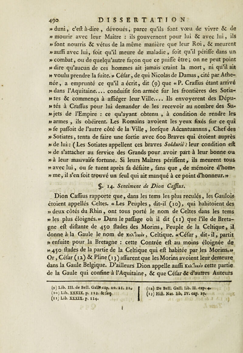 » duni, c’ed: à-dire , dévoués, parce qu’ils font vœu de vivre & de >* mourir avec leur Maître : ils gouvernent pour lui & avec lui, ils » font nourris & vêtus de la même manière que leur Roi, & meurent » aufîi avec lui, foit qu’il meure de maladie , foit qu’il périffe dans un » combat, ou de quelqu’autre façon que ce puilTe être ; on ne peut point » dire qu’aucun de ces hommes ait Jamais craint la mort, ni qü’il ait » voulu prendre la fuite. » Céfar, de qui Nicolas de Damas, cité par Athe- née, a emprunté ce qu’il a écrit, dit (9) que «P. Craffus étant arrivé » dans l’Aquitaine.... conduifit fon armée fur les frontières des Sotia- >»tes & commença à afliéger leur Ville..., Ils envoyèrent des Dépu- » tés à Craffus pour lui demander de les recevoir au nombre des Su- wjets de l’Empire : ce qu’ayant obtenu , à condition de rendre les » armes , ils obéirent. Les Romains avoient les yeux fixés fur ce qui » fe paffoit de l’autre côté de la Ville, lorfque Adcantuannus, Chef des » Sotiates, tenta de faire une fortie avec 600 Braves qui étoient auprès » de lui : ( Les Sotiates appellent ces braves Solduriï : leur condition eff » de s’attacher au fervice des Grands pour avoir part à leur bonne ou » à leur mauvaife fortune. Si leurs Maîtres périffent, ils meiuent tous » avec lui, ou fe tuent après fa défaite, fans que , de mémoire d’hom^ » me, il s’en foit trouvé un feul qui ait manqué à ce point d’honneur. » §. 14. Sentiment de Dion CaJJius, Dion Cafiius rapporte que, dans les tems les plus reailés, les Gaulois étoient appellés Celtes. «Les Peuples, dit-il (10), qui habitoient des » deux côtés du Rhin, ont tous porté le nom de Celtes dans les tems » les plus éloignés.» Danslepaffage oii il dit (ii) que l’île de Breta¬ gne eff diffante de 450 ffades des Morins, Peuple de la Celtique, il donne à la Gaule le nom de k«x1/x«V, Celtique. «Céfar , dit-il, partit » enfuite pour la Bretagne : cette Contrée eff au moins éloignée de >>450 ffades de la partie de la Celtique qui eff habitée par les Morins,» Or, Céfar (iz) & Pline(i3)affurentque les Morins avoient leur demeure dans la Gaule Belgique. D’ailleurs Dion appelle aufli cette partie de la Gaule qui confine à l’Aquitaine, & que Céfar &c d’autres Auteurs (9) Lib. III. de Bell. GalU cip. 20. ai, 22,, » (12) De Bell. Gall. lib. II. cap. 4, (10) Lib. XXXIX. p. 113. fie fe<j.. j (13} Hift. Nat. Ub. IV. caj. 17. (11; Lib. XXXIX. p. 114. I “ r i