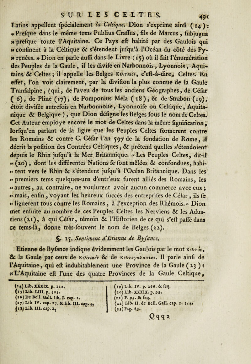 Latins appellent fpécialement La Celtique, Dion s’exprime ainfî ( 14 ) : «Prefque dans le même tems Publiiis Craffus, fils de Marcus , fubjiigua » prelque toute l’Aquitaine. Ce Pays eft habité par des Gaulois qui %> confinent à la Celtique & s’étendent jiifqu’à l’Océan du côté des Py- » renées, w Dion en parle aufll dans le Livre C15) où il fait l’énumération des Peuples de la Gaule, il les divife en Narbonnois, Lyonnois, Aqui¬ tains & Celtes; il appelle les Belges KeXT/xo/, c’eft-à-dire, Celtes. En effet, l’on voit clairement, par la divifion la plus connue de la Gaule Tranfalpine, (qui, de l’aveu de tous les anciens Géographes, de Céfar ( 6), de Pline (17)» de Pomponius Mêla ( 18), & de Strabon (19), étoit divifée autrefois en Narbonnoife, Lyonnoife ou Celtique, Aquita- nique & Belgique ), que Dion défigne les Belges fous le nom de Celtes, Cet Auteur employé encore le mot de Celtes dans la même fignification , iorfqu’en parlant de la ligu^ que les Peuples Celtes formèrent contre les Romains & contre C. Céfar l’an 597 de la fondation de Rome, il décrit la pofition des Contrées Celtiques, & prétend quelles s’étendoient depuis le Rhin jufqii’à la Mer Britannique. «Les Peuples Celtes, dit-il #* (10) , dont les différentes Nations fe font mêlées & confondues, habi- »> tent vers le Rhin & s’étendent jufqu’à l’Océan Britannique. Dans les »> premiers tems quelques-uns d’entr’eux furent alliés des Romains, les •» autres, au contraire, ne voulurent avoir aucun commerce avec eux ; »> mais, enfin , voyant les heureux fuccès des entreprifes de Céfar , ils fe liguèrent tous contre les Romains, à l’exception des Rhémois.» Dion met enfuite au nombre de ces Peuples Celtes les Nerviens & les Adua- tiens(ii), à qui Céfar, témoin & l’Hiflorien de ce qui s’efl paffé dans ce tems-là, donne très-fouvent le nom de Belges (11). §. I J. Sei^tîment d'Etienne de Byfance, Etienne de Byfance indique évidemment les Gaulois par le mot K?xraç* & la Gaule par ceux de KeÂTixwV & de KeAreT/aXaTiatr. Il parle ainfi de rAquitaine, qui eft indubitablement une Province de la Gaule (23 ) î «L’Aquitaine eft l’une des quatre Provinces de la Gaule Celtique, (14) Lib.XXXIX. p. II*. (1 5) Lib. LUI. p. 50}. (i6] De Bell. Gall. lib. I. cap. r. (»7) Lib IV. cap. 17. 8c lib. III. cap. 4. ^1 Lib. XII. cap. (ip) Lib. IV. p. 266. ÔC feq. (20) Lib. XXXlX.p. p3. (*l) P. pj. & fcq. (zz) Lib. II. de Bell. Gall. cap. x. 1.4* (tjjpag. 8i,. (2qq* f