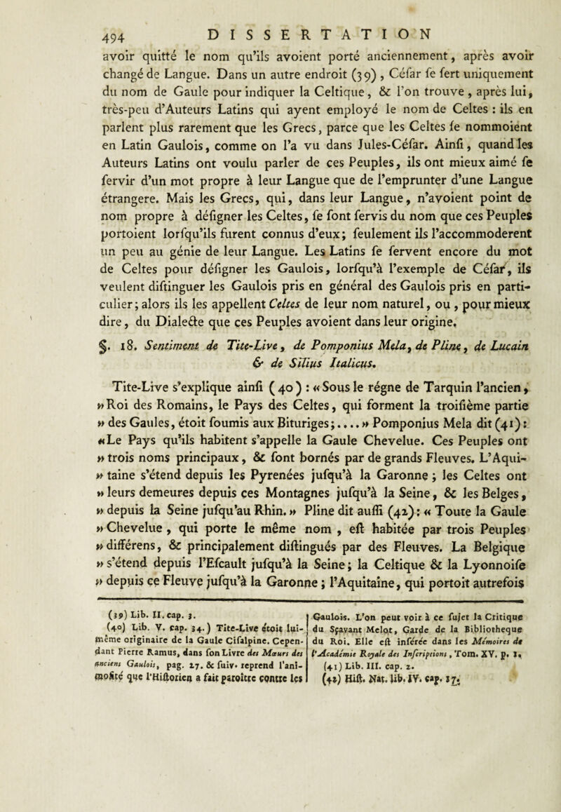 avoir quitté le nom qu’ils avoient porté anciennement, après avoir changé de Langue. Dans un autre endroit (39) , Céfar fe fert uniquement du nom de Gaule pour Indiquer la Celtique, & l’on trouve , après lui, très-peu d’Auteurs Latins qui ayent employé le nom de Celtes : ils en parlent plus rarement que les Grecs, parce que les Celtes le nommoient en Latin Gaulois, comme on l’a vu dans Jules-Cérar, Ainli, quand les Auteurs Latins ont voulu parler de ces Peuples, ils ont mieux aimé fe fervir d’un mot propre à leur Langue que de l’emprunter d’une Langue étrangère. Mais les Grecs, qui, dans leur Langue, n’avoient point de nom propre à déligner les Celtes, fe font fervis du nom que ces Peuples portoient lorfqu’ils furent connus d’eux; feulement ils l’accommoderent un peu au génie de leur Langue. Les Latins fe fervent encore du mot de Celtes pour déligner les Gaulois, lorfqu’à l’exemple de Célai^, ils veulent diftinguer les Gaulois pris en général des Gaulois pris en parti¬ culier ; alors ils les appellent Cdus de leur nom naturel, ou , pour mieux dire, du Dialede que ces Peuples avoient dans leur origine, 18. Smtimmt Tiu~Livey de Pomponim Plim y de Lucain & d& Sïüus Italiens, Tite-Live s’explique ainli (40) : «Sousle régne de Tarquin l’ancien, wRoi des Romains, le Pays des Celtes, qui forment la troifième partie w des Gaules, étoit fournis aux jBituriges;. Pomponius Mêla dit (41): «Le Pays qu’ils habitent s’appelle la Gaule Chevelue. Ces Peuples ont » trois noms principaux, & font bornes par de grands Fleuves, L’Aqui- » taine s’étend depuis les Pyrénées jufqu’à la Garonne ; les Celtes ont M leurs demeures depuis ces Montagnes jufqu’à la Seine, & les Belges, » depuis k Seine jufqu’au Rhin. » Pline dit aulîi (42) ; « Toute la Gaule » Chevelue , qui porte le même nom , eil habitée par trois Peuples » dilférens, & principalement diftingués par des Fleuves. La Belgique » s’étend depuis l’EfcauIt Jufqu’à la Seine ; la Celtique & la Lyonnoife n depuis ce Fleuve jufqu’à la Garonne ; l’Aquitaine, qui portoit autrefois (39) Lib. II.cap. }. (40) Lib. y. cap. 34.) Tite-Lîve etoU luî- même originaire de la Qaule Cifalpine. Cepen¬ dant Pierre Ramus, dans fon Livre det Mœurs des anciens Gaulois, pag. 17. & fuiv. reprend l’anî- mpSté qifc THiftoiicn a fait patoîtte contte Us Qaulois. L’on peut voir à ce fu/et la Critique du Sfa.vant Mêlait, Garde de la Bibliothèque du Roi. Elle eft infercc dans les Mémoires dt l’yicadémie Royale des Inferipsions , ToiH. XV, p. I, (41) Lib. III. cap. Z. (4s) tiift. î^at. Ub. ÎV. cap. ij*