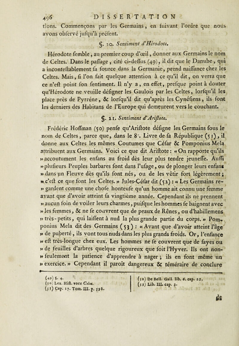 dons. Commençons par les Germains, en luivant l’ordre que nous avons obfervé jurqu’à préfent. §. 2 0. Sentiment d’Hérodote, Hérodote femble, au premier coup d’œil, donner aux Germains le nom de Celtes. Dans le palTage , cité ci-deffus (49), il dit que le Danube , qui a inconteftablement fa fource dans la Germanie, prend naiflance chez les Celtes. Mais, fi l’on fait quelque attention à ce qu’il dit, on verra que ce n’eft point fon fentiment. Il n’y a, en effet, prefque pointa douter qu’Hérodote ne veuille défigner les Gaulois par les Celtes, lorfqu’il les place près de Pyrréne, & lorfqu’il dit qu’après les Cynéftens, ils font les derniers des Habitans de l’Europe qui demeurent vers le couchant. 21. Sentiment d'Arijlote, Frédéric Hoffman (50) penfe qu’Ariflote défigne les Germains fous le nom de Celtes, parce que, dans le 8. Livre de fa République (51), U donne aux Celtes les mêmes Coutumes que Céfar & Pomponius Mêla attribuent aux Germains, Voici ce que dit Ariftote: «On rapporte qu’ils » accoutument les enfans au froid dès leur plus tendre jeuneffe. Aufîi wplufieurs Peuples barbares font dans l’ufage, ou de plonger leurs enfans » dans un Fleuve dès qu’ils font nés, ou de les vêtir fort légèrement; w.c’efî: ce que font les Celtes. » Jules-Céfar dit (52) : « Les Germains re- » gardent comme une chofe honteufe qu’un homme ait connu une femme avant que d’avoir atteint fa vingtième année. Cependant ils ne prennent » aucun foin de voiler leurs charmes, puifque les hommes fe baignent avec » les femmes, & ne fe couvrent que de peaux de Rênes, ou d’habillemens » très - petits, qui laiffent à nud la plus grande partie du corps. >> Pom-* ponius Mêla dit des Germains (53) : «Avant que d’avoir atteint l’âge » de puberté, ils vont tous nuds dans les plus grands froids. Or, l’enfance » efl très-longue chez eux. Les hommes ne fe couvrent que de fayes ou » de feuilles d’arbres quelque rigoureux que foit l’Hyver. Ils ont non- w feulement la patience d’apprendre à nager ; ils en font même un » exercice. » Cependant il paroît dangereux & téméraire de conclure - —..—___^ ($2) De Bell. Gall. lib. 6. cap. 2 2. (5}) Lib. 111. cap. 3. (49) §. 4. (50) Lex. Hift. voce Ctlu,