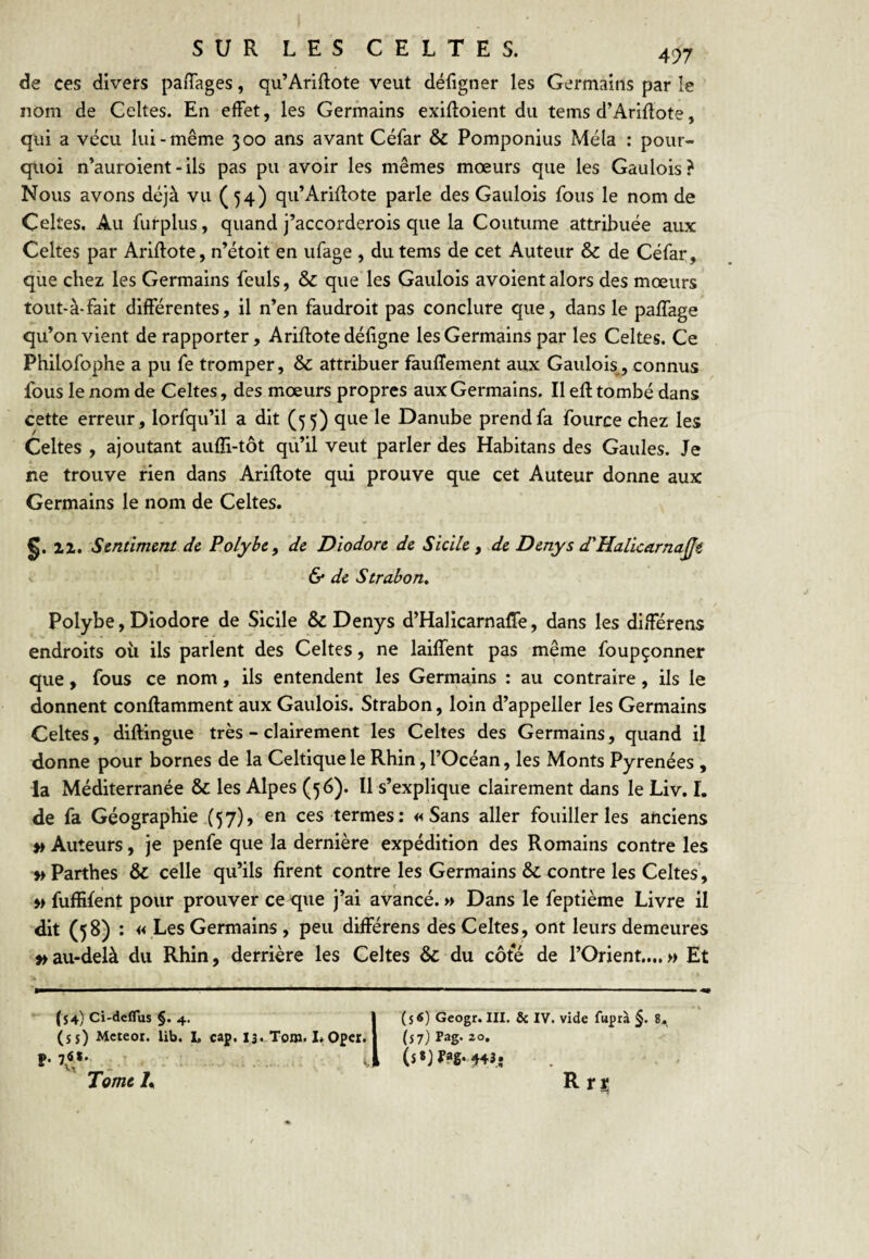 de ces divers paiTages, qu’Ariftote veut défigner les Germains par le nom de Celtes. En effet, les Germains exifloient du tems d’Ariflote, qui a vécu lui-même 300 ans avant Céfar & Pomponius Mêla : pour¬ quoi n’auroient - ils pas pu avoir les mêmes mœurs que les Gaulois? Nous avons déjà vu (54) qu’Arifîote parle des Gaulois fous le nom de Celtes. Au furplus, quand j’accorderois que la Coutume attribuée aux Celtes par Ariftote, n’étoit en ufage , du tems de cet Auteur & de Céfar, que chez les Germains feuls, & que les Gaulois avoient alors des mœurs tout-à-fait différentes, il n’en faudroit pas conclure que, dans le paffage qu’on vient de rapporter, Ariftote défigne les Germains par les Celtes. Ce Philofophe a pu fe tromper, & attribuer faufîement aux Gaulois^, connus fous le nom de Celtes, des mœurs propres aux Germains. Il efl tombé dans cette erreur, lorfqu’il a dit (55) que le Danube prend fa fource chez les Celtes , ajoutant aufîi-tôt qù’il veut parler des Habitans des Gaules. Je ne trouve rien dans Ariftote qui prouve que cet Auteur donne aux Germains le nom de Celtes. §.12. Sentiment de Polybe^ de Diodore de Sicile , de Denys d'Halicarnaÿe & de Strabon, Polybe, Diodore de Sicile & Denys d’Halicarnaffe, dans les différens endroits ou ils parlent des Celtes, ne laiffent pas même foupçonner que , fous ce nom, ils entendent les Germains : au contraire, ils le donnent conftamment aux Gaulois. Strabon, loin d’appeller les Germains Celtes, diftingue très - clairement les Celtes des Germains, quand il donne pour bornes de la Celtique le Rhin, l’Océan, les Monts Pyrénées , la Méditerranée & les Alpes (56). Il s’explique clairement dans le Liv. I, de fa Géographie ,(57), en ces termes; «Sans aller fouiller les anciens » Auteurs, je penfe que la dernière expédition des Romains contre les » Parthes & celle qu’ils firent contre les Germains & contre les Celtes, » fufEfent pour prouver ce que j’ai avancé. » Dans le feptième Livre il dit (58) ; « Les Germains , peu différens des Celtes, ont leurs demeures » au-delà du Rhin, derrière les Celtes & du côte de l’Orient....» Et (54) Ci-deflus §. 4. (s s) Meteor. lib. I, cap. l3..Tom. 1. Opet. V, Tome A 1 (s«) Geogr. III. & IV. vide fuprà §. 8.^ (5 7)rag*2o. Rri;