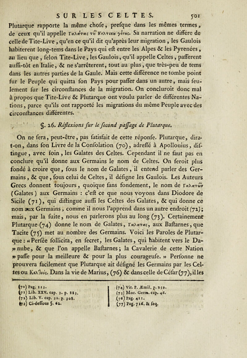 Plutarque rapporte la même chofe, prefque dans les mêmes termes, de ceux qu’il appelle raXaVa? ylv^ç. Sa narration ne diffère de celle de Tite-Live, qu’en ce qu’il dit qu’après leur migration , les Gaulois habitèrent long-tems dans le Pays qui eft entre les Alpes & les Pyrénées, au lieu que , félon Tite-Live, les Gaulois, qu’il appelle Celtes, pafferent auffi-tôt en Italie, & ne s’arrêtèrent, tout au plus, que très-peu de tems dans les autres parties de la Gaule. Mais cette différence ne tombe point fur le Peuple qui quitta fon Pays pour paffer dans un autre, mais feu¬ lement fur les circonftances de la migration. On concluroit donc mal à propos que Tite-Live & Plutarque ont voulu parler de différentes Na¬ tions , parce qu’ils ont rapporté les migrations du même Peuple ayec des circonffances différentes. ' ' . • • ^ 26. Rljlzxlons fur U fécond pafage de Plutarque, On ne fera, peut-être, pas fatisfait de cette réponfe. Plutarque, dira- t-on , dans fon Livre de la Confolation (70), adreffé à Apollonius, dif- tingue, avec foin , les Galates des Celtes. Cependant il ne faut pas en conclure qu’il donne aux Germains le nom de Celtes. On feroit plus fondé à croire que, fous le nom de Galates, il entend parler des Ger¬ mains , & que, fous celui de Celtes, il défigne les Gaulois. Les Auteurs Grecs donnent toujours, quoique fans fondement, le nom de laXctruv ( Galates ) aux Germains : c’efl ce que nous voyons dans Diodore de Sicile (71 ) J qui diffingue aulîi les Celtes des Galates, & qui donne ce nom aux Germains, comme il nous l’apprend dans un autre endroit (72} ; mais, par la fuite, nous en parlerons plus au long (73). Certainement Plutarque-(74) donne le nom de Galates, ra^varet?, aux Baftarnes, que Tacite (75) met au nombre des Germains. Voici les Paroles de Plutar- €jue: «Perfée follicita, en fecret, les Galates, qui habitent vers le Da- »nube, &: que l’on appelle Baffarnes; la Cavalerie de cette Nation » paffe pour la meilleure & pour la plus courageufe. » Perfonne ne prouvera facilement que Plutarque ait défigné les Germains par les Cel¬ tes ou Ke^lcvç. Dans la vie de Marins, (76) & dans celle deCéfar(77),illes (70) Pag: 113. (71) Lib. XXV. cap. 3. p. 883. (7a) Lib. V. cap. 32. p. 308, (73) Ci-dciTout §. él. (74) Vit. P. Æmi).. p. zs!)> (75) Moi. Germ. cap. 46. (76) Pag. 411. (77) Pag. 7itf, ôcfefj. >