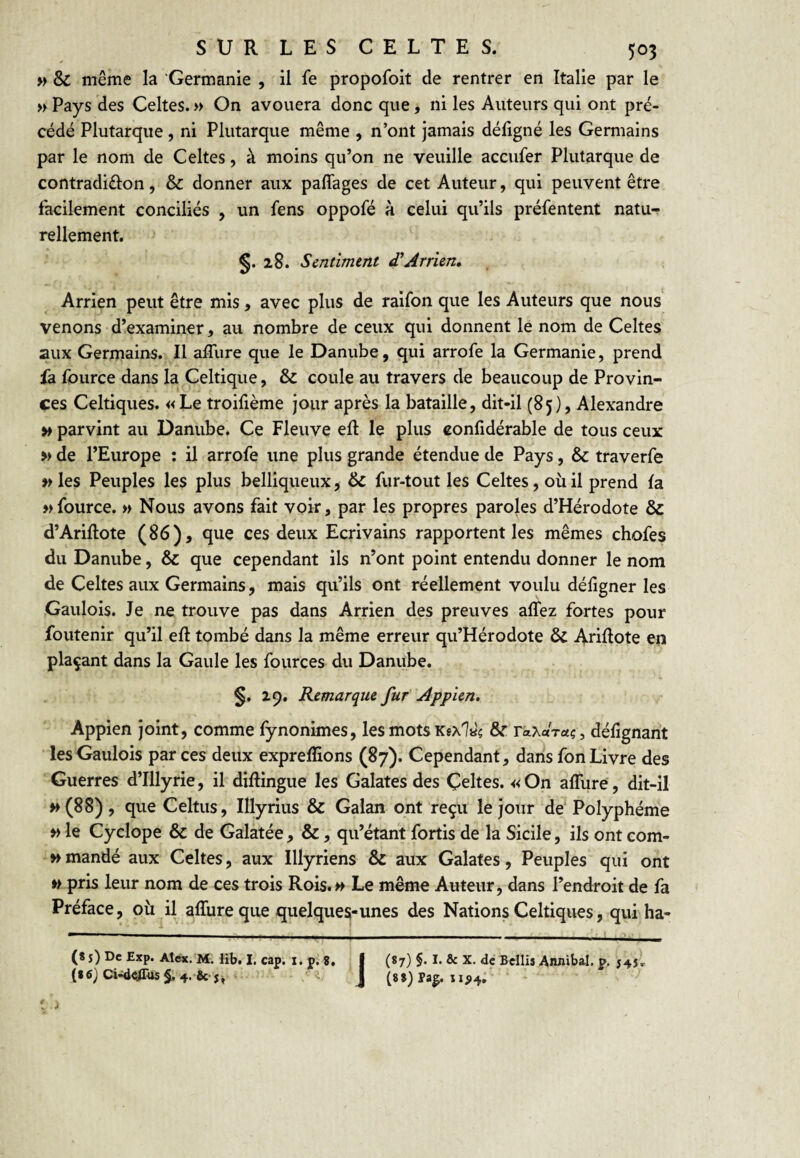 » & même la 'Germanie , il fe propofoit de rentrer en Italie par le » Pays des Celtes. » On avouera donc que, ni les Auteurs qui ont pré¬ cédé Plutarque, ni Plutarque même , n’ont jamais défigné les Germains par le nom de Celtes, à moins qu’on ne veuille accufer Plutarque de contradiélon, & donner aux paffages de cet Auteur, qui peuvent être facilement conciliés , un fens oppofé à celui qu’ils préfentent natu¬ rellement. 28. Sentiment d^Arrien, Arrien peut être mis, avec plus de raifon que les Auteurs que nous venons d’examiner, au nombre de ceux qui donnent le nom de Celtes aux Germains. Il affure que le Danube, qui arrofe la Germanie, prend fa fource dans la ^Celtique, & coule au travers de beaucoup de Provin¬ ces Celtiques. «Le troifième jour après la bataille, dit-il (85), Alexandre »» parvint au Danube. Ce Fleuve eR le plus confidérable de tous ceux » de l’Europe : il arrofe une plus grande étendue de Pays, & traverfe w les Peuples les plus belliqueux, & fur-tout les Celtes, où il prend la » fource. « Nous avons fait voir, par les propres paroles d’Hérodote & d’Ariftote (86), que ces deux Ecrivains rapportent les mêmes chofes du Danube, & que cependant ils n’ont point entendu donner le nom de Celtes aux Germains, mais qu’ils ont réellement voulu défigner les Gaulois. Je ne trouve pas dans Arrien des preuves aflez fortes pour foutenir qu’il eft tombé dans la même erreur qu’Hérodote ôc Ariftote en plaçant dans la Gaule les fources du Danube. §. 29. Remarque fur Appîen. Appien joint, comme fynonimes, les mots Kfxiaç & r^Xaraç, défignant les Gaulois par ces deux expreffions (87). Cependant, dans fon Livre des Guerres d’Illyrie, il diftingue les Galates des Çeltes. «On alTure, dit-il »(88), que Celtus, Illyrius & Galan ont reçu le jour de Polyphéme » le Cyclope & de Galatée , &, qu’étant fortis de là Sicile, ils ont com- » mandé aux Celtes, aux Illyriens & aux Galates, Peuples qui ont » pris leur nom de ces trois Rois.>> Le même Auteur, dans l’endroit de fa Préface, où^il affureqiie quelques-unes des Nations Celtiques, qui ha- (8 j) De Exp. Alex.'M. Hb. I. cap. i. p. 8. f (87) §. I. & X. de Bcllis Awiibal. p. 545, (86} Ci«i<ïras§. 4. & ‘ J ‘