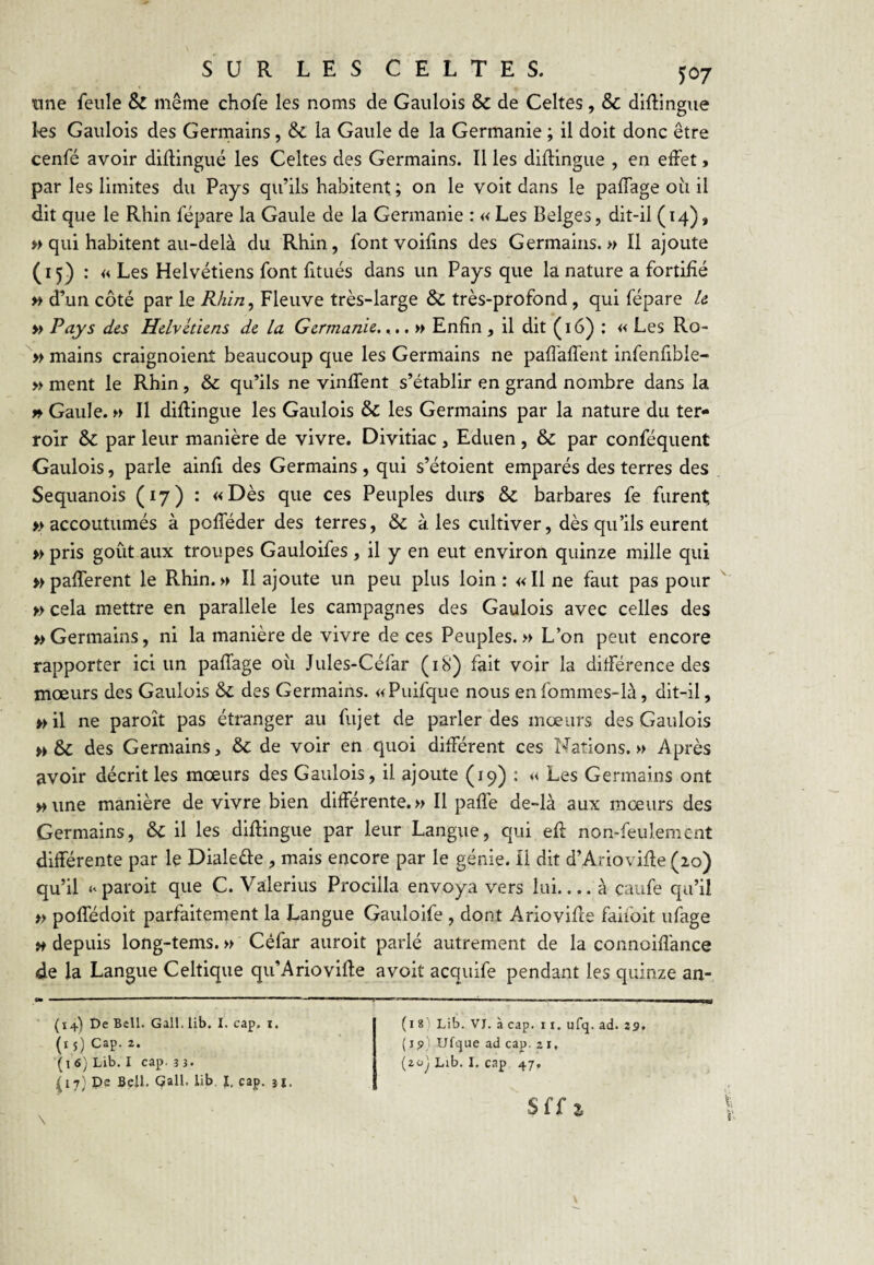 une feule & même chofe les noms de Gaulois & de Celtes, & diftingue les Gaulois des Germains, & la Gaule de la Germanie ; il doit donc être cenfé avoir diflingué les Celtes des Germains. Il les diflingiie , en effet, par les limites du Pays qu’ils habitent ; on le voit dans le pafTage oii il dit que le Rhin fépare la Gaule de la Germanie : « Les Belges, dit-il (14), » qui habitent au-delà du Rhin, font voifins des Germains.» Il ajoute (15) : « Les Helvétiens font fitués dans un Pays que la nature a fortifié » d’un côté par le Rhin, Fleuve très-large & très-profond, qui fépare U » Pays des Helvétiens de la Germanie,...» Enfin, il dit (16) : « Les Ro- mains craignoienî beaucoup que les Germains ne pafl'affent infenfible- » ment le Rhin, & qu’ils ne vinffent s’établir en grand nombre dans la » Gaule. » Il diflingué les Gaulois & les Germains par la nature du ter¬ roir & par leur manière de vivre. Divitiac , Eduen, & par conféquent Gaulois, parle ainfi des Germains , qui s’étoient emparés des terres des Sequanois (17) : «Dès que ces Peuples durs & barbares fe furent » accoutumés à pofféder des terres, & aies cultiver, dès qu’ils eurent » pris goût aux troupes Gauloifes , il y en eut environ quinze mille qui » pafferent le Rhin.» Il ajoute un peu plus loin: «Une faut pas pour » cela mettre en parallèle les campagnes des Gaulois avec celles des » Germains, ni la manière de vivre de ces Peuples.» L’on peut encore rapporter ici un pafTage où Jules-Céfar (18) fait voir la différence des mœurs des Gaulois 6c des Germains. «Puifque nous en fommes-là, dit-il, »il ne paroît pas étranger au fujet de parler des mœurs des Gaulois » & des Germains, 6>c de voir en quoi différent ces Nations.» Après avoir décrit les mœurs des Gaulois, il ajoute (19) : « Les Germains ont » une manière de vivre bien différente.» Il paffe de-là aux mœurs des Germains, 6>c il les diflingué par leur Langue, qui efl non-feulement différente par le Dialeèle , mais encore par le génie, il dit d’Ariovifle (20) qu’il <‘paroit que C. Valerius Procilla envoya vers lui_à caufe qu’il » poffédoit parfaitement la Langue Gauloife , dont Ariovifce faifoit ufage » depuis long-tems. » Céfar auroit parlé autrement de la connoifî'ance de la Langue Celtique qu’Ariovifle a voit acquife pendant les quinze an- (14) De Bell. Gall. lib. I, cap. i. (15) Cap. 2. (1 <S) Lib. I cap. 3 3. (17} Pe BeJl. Çall. lib I, cap. 3I. (i 81 Lib. VJ. à cap. 11. ufq. ad. 29. [ïp) Ufque ad cap. 21. {zo'j Lib. I. cap 47.